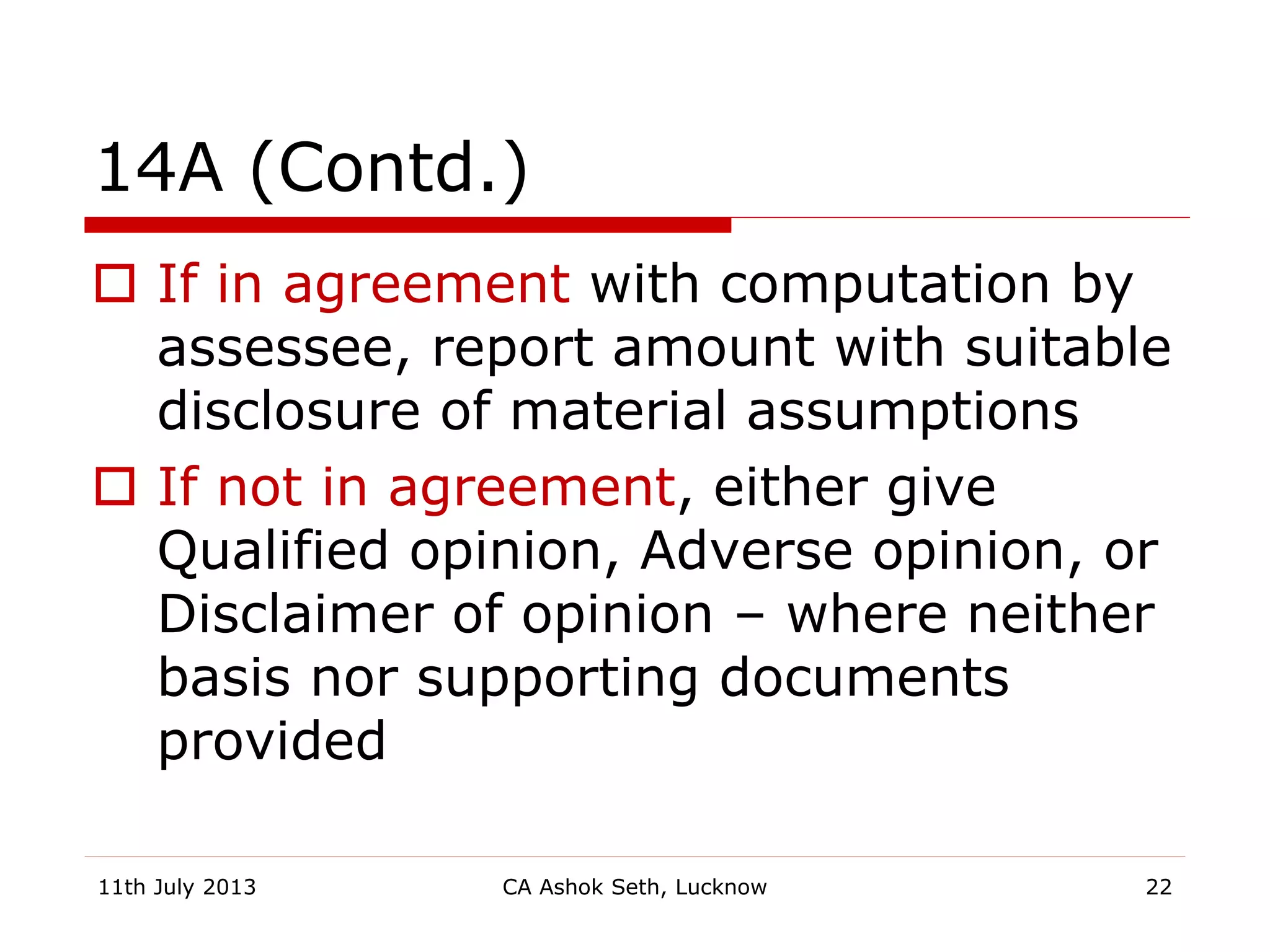 14A (Contd.)
 If in agreement with computation by
assessee, report amount with suitable
disclosure of material assumptions
 If not in agreement, either give
Qualified opinion, Adverse opinion, or
Disclaimer of opinion – where neither
basis nor supporting documents
provided
11th July 2013 CA Ashok Seth, Lucknow 22
 