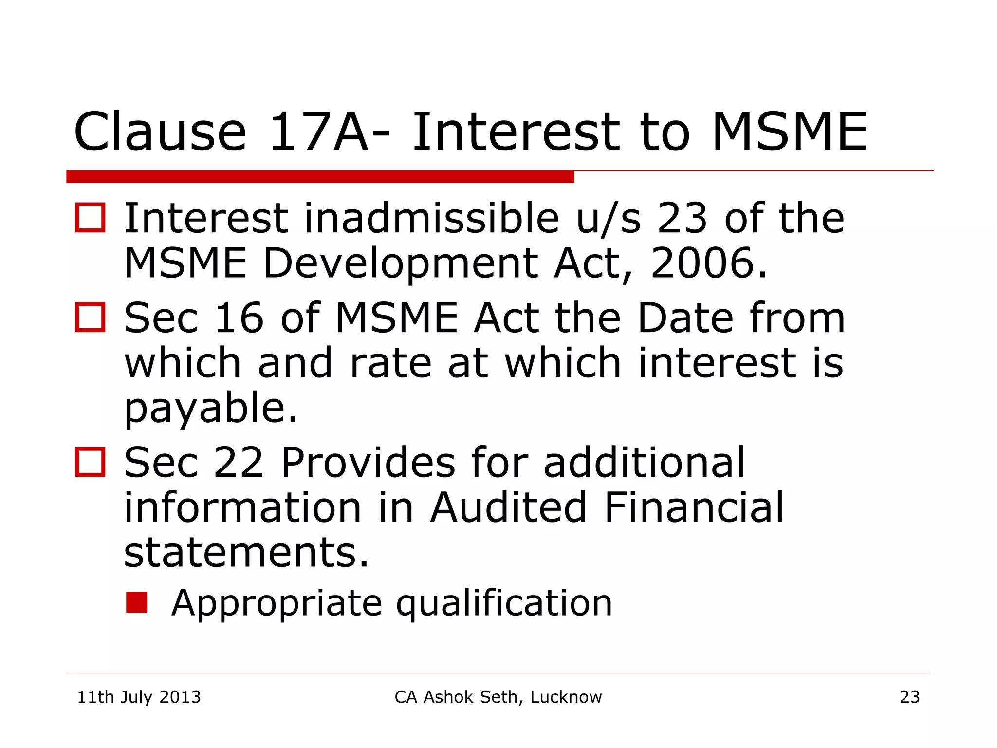 Clause 17A- Interest to MSME
 Interest inadmissible u/s 23 of the
MSME Development Act, 2006.
 Sec 16 of MSME Act the Date from
which and rate at which interest is
payable.
 Sec 22 Provides for additional
information in Audited Financial
statements.
 Appropriate qualification
11th July 2013 CA Ashok Seth, Lucknow 23
 
