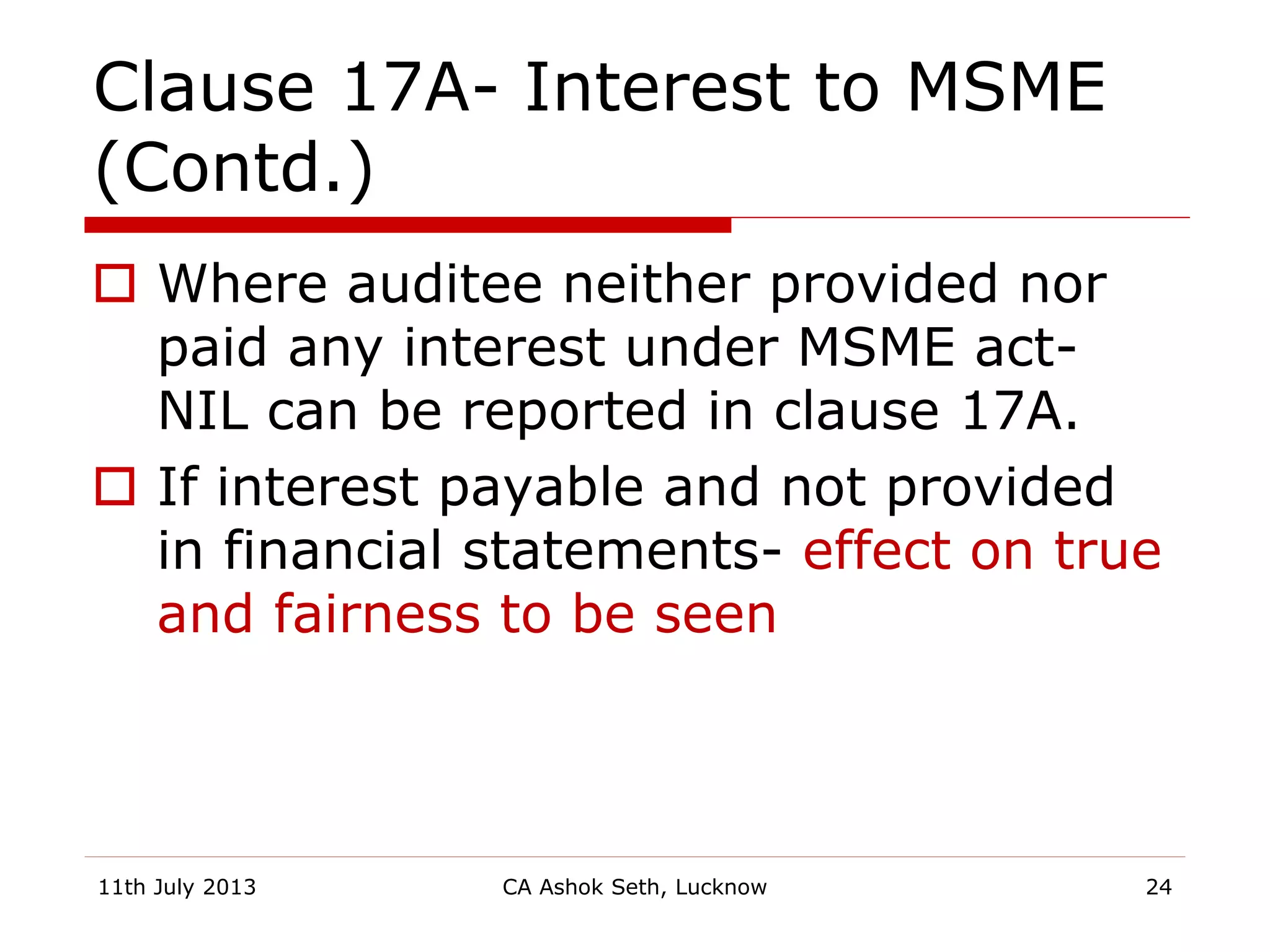 Clause 17A- Interest to MSME
(Contd.)
 Where auditee neither provided nor
paid any interest under MSME act-
NIL can be reported in clause 17A.
 If interest payable and not provided
in financial statements- effect on true
and fairness to be seen
11th July 2013 CA Ashok Seth, Lucknow 24
 