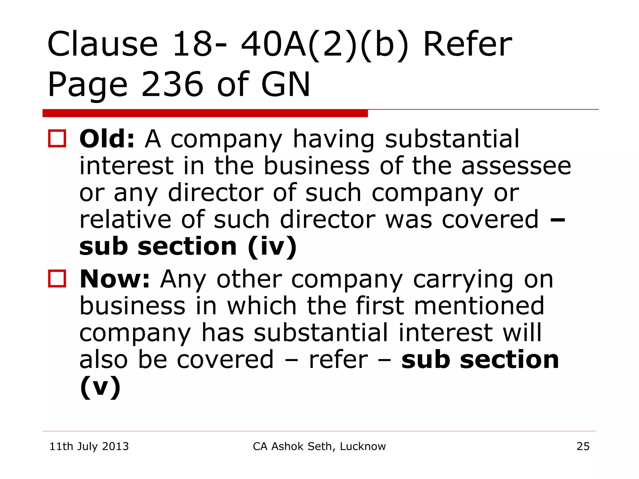 Clause 18- 40A(2)(b) Refer
Page 236 of GN
 Old: A company having substantial
interest in the business of the assessee
or any director of such company or
relative of such director was covered –
sub section (iv)
 Now: Any other company carrying on
business in which the first mentioned
company has substantial interest will
also be covered – refer – sub section
(v)
11th July 2013 CA Ashok Seth, Lucknow 25
 