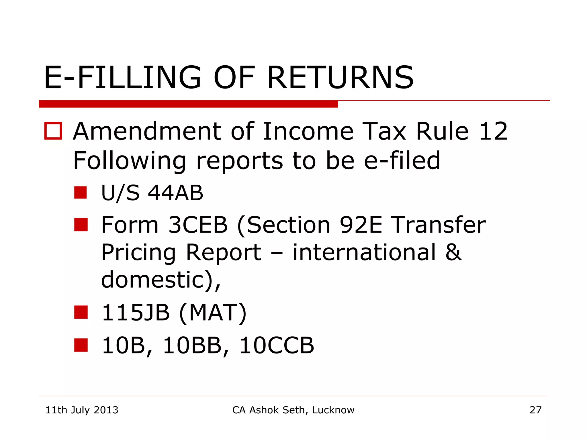 E-FILLING OF RETURNS
 Amendment of Income Tax Rule 12
Following reports to be e-filed
 U/S 44AB
 Form 3CEB (Section 92E Transfer
Pricing Report – international &
domestic),
 115JB (MAT)
 10B, 10BB, 10CCB
11th July 2013 CA Ashok Seth, Lucknow 27
 