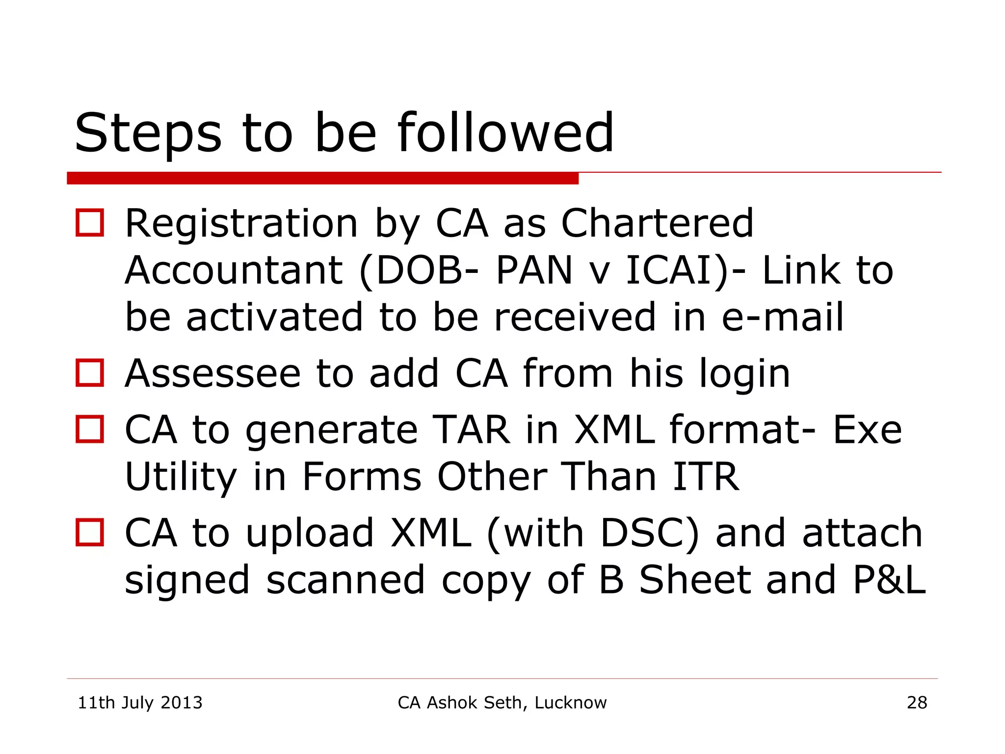 Steps to be followed
 Registration by CA as Chartered
Accountant (DOB- PAN v ICAI)- Link to
be activated to be received in e-mail
 Assessee to add CA from his login
 CA to generate TAR in XML format- Exe
Utility in Forms Other Than ITR
 CA to upload XML (with DSC) and attach
signed scanned copy of B Sheet and P&L
11th July 2013 CA Ashok Seth, Lucknow 28
 