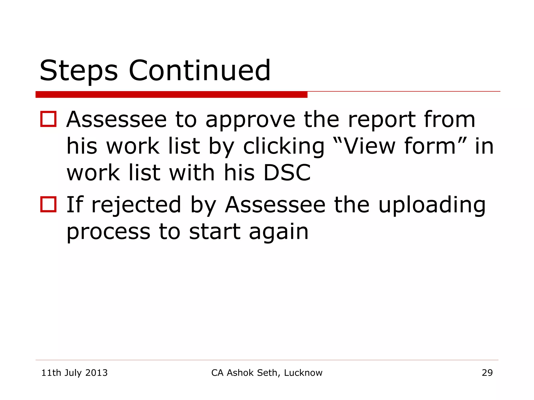 Steps Continued
 Assessee to approve the report from
his work list by clicking “View form” in
work list with his DSC
 If rejected by Assessee the uploading
process to start again
11th July 2013 CA Ashok Seth, Lucknow 29
 