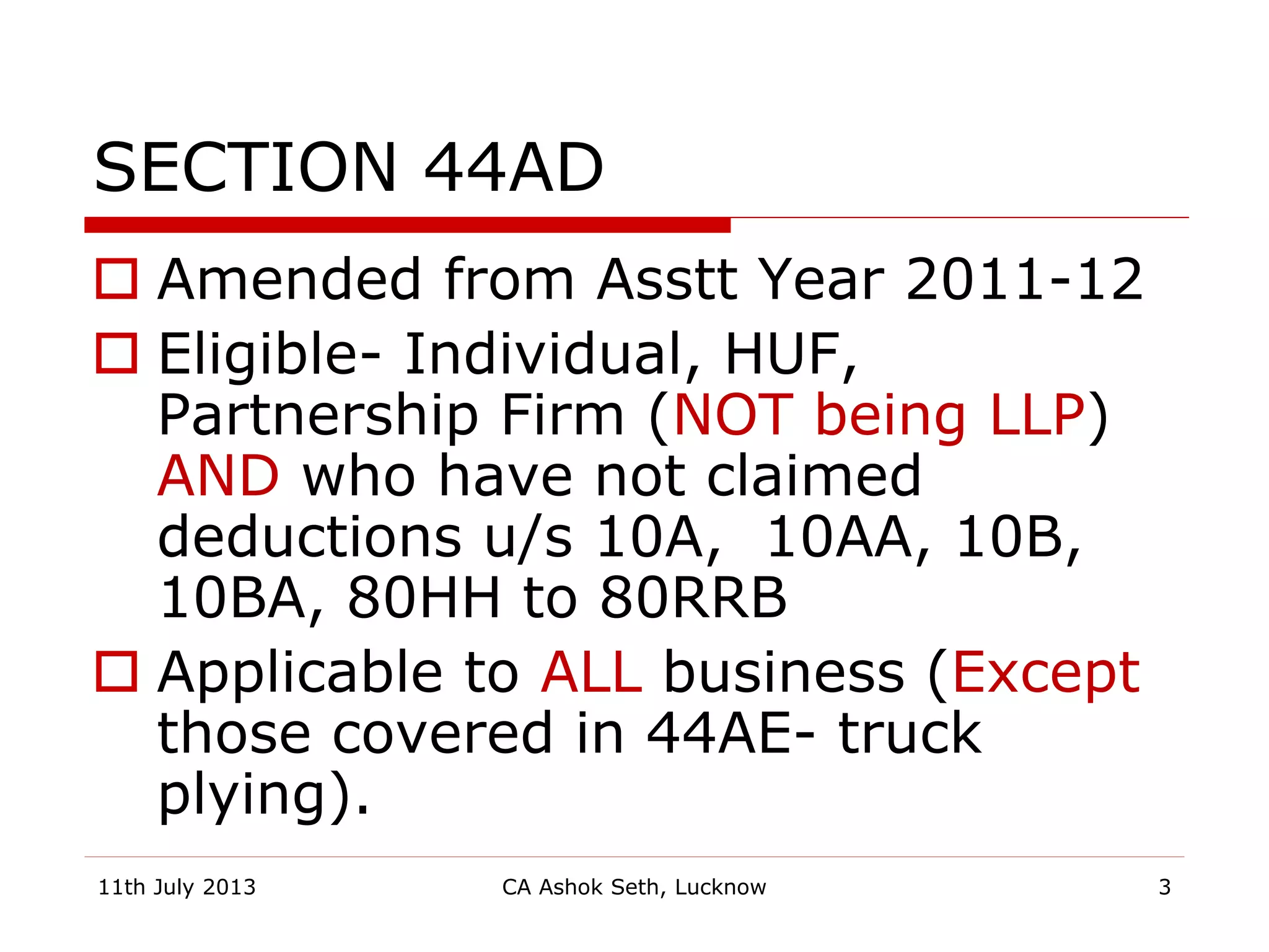 SECTION 44AD
 Amended from Asstt Year 2011-12
 Eligible- Individual, HUF,
Partnership Firm (NOT being LLP)
AND who have not claimed
deductions u/s 10A, 10AA, 10B,
10BA, 80HH to 80RRB
 Applicable to ALL business (Except
those covered in 44AE- truck
plying).
11th July 2013 CA Ashok Seth, Lucknow 3
 