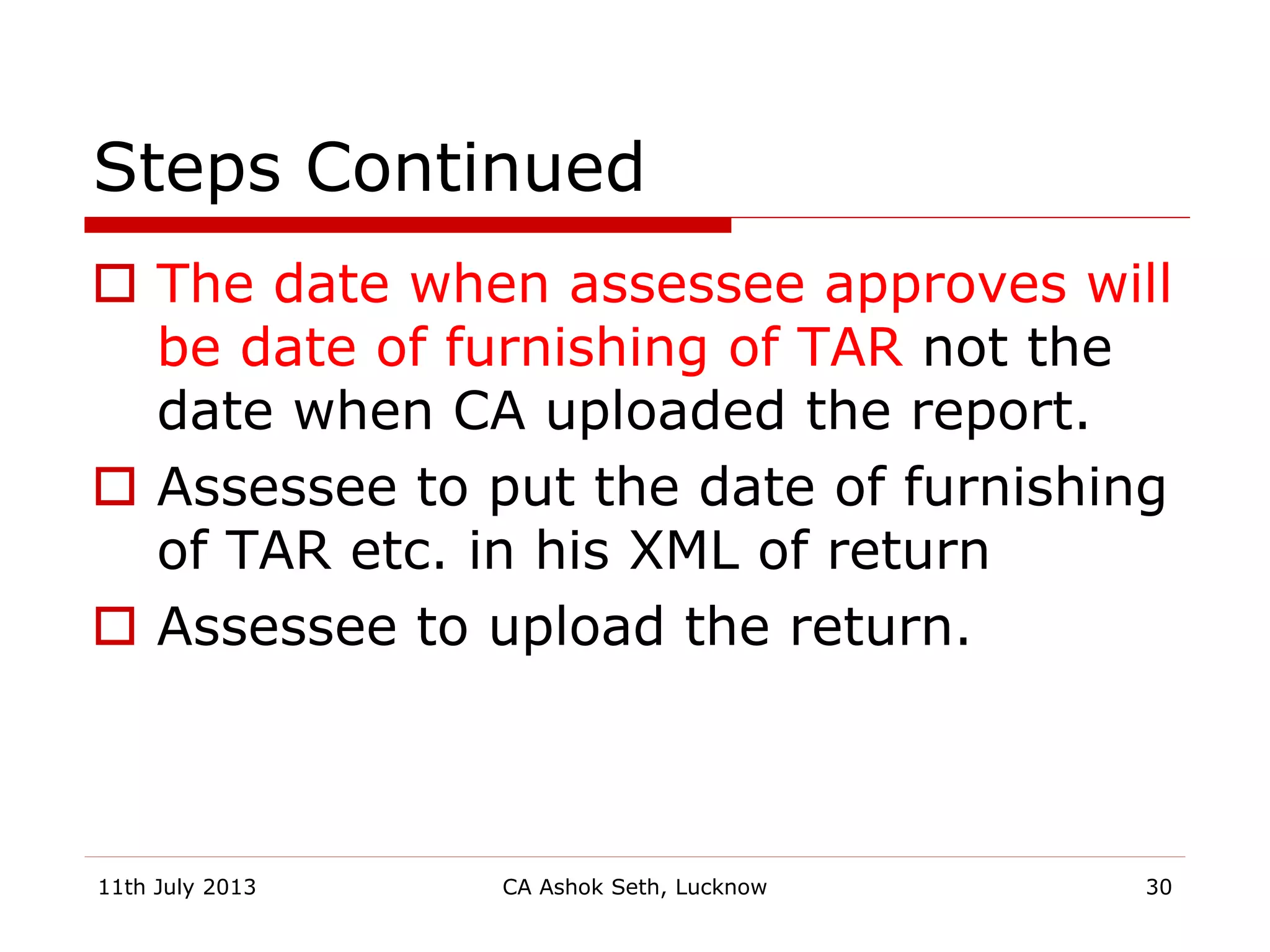 Steps Continued
 The date when assessee approves will
be date of furnishing of TAR not the
date when CA uploaded the report.
 Assessee to put the date of furnishing
of TAR etc. in his XML of return
 Assessee to upload the return.
11th July 2013 CA Ashok Seth, Lucknow 30
 