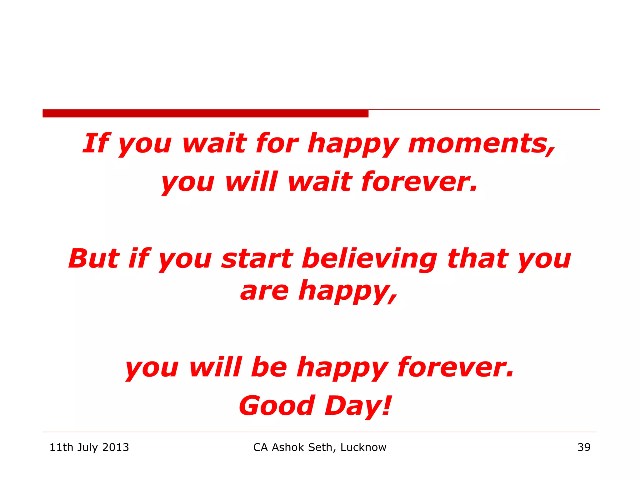 If you wait for happy moments,
you will wait forever.
But if you start believing that you
are happy,
you will be happy forever.
Good Day!
CA Ashok Seth, Lucknow 3911th July 2013
 