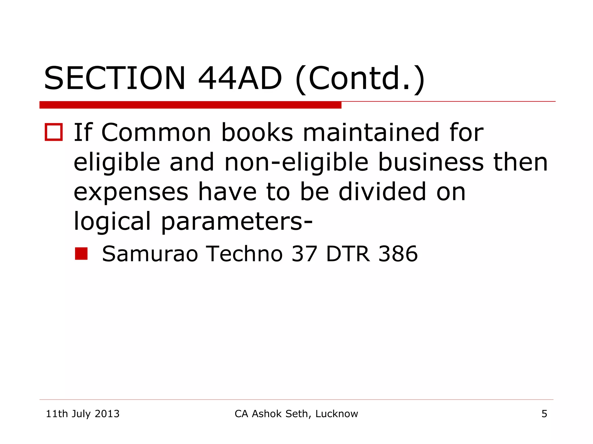 SECTION 44AD (Contd.)
 If Common books maintained for
eligible and non-eligible business then
expenses have to be divided on
logical parameters-
 Samurao Techno 37 DTR 386
11th July 2013 CA Ashok Seth, Lucknow 5
 