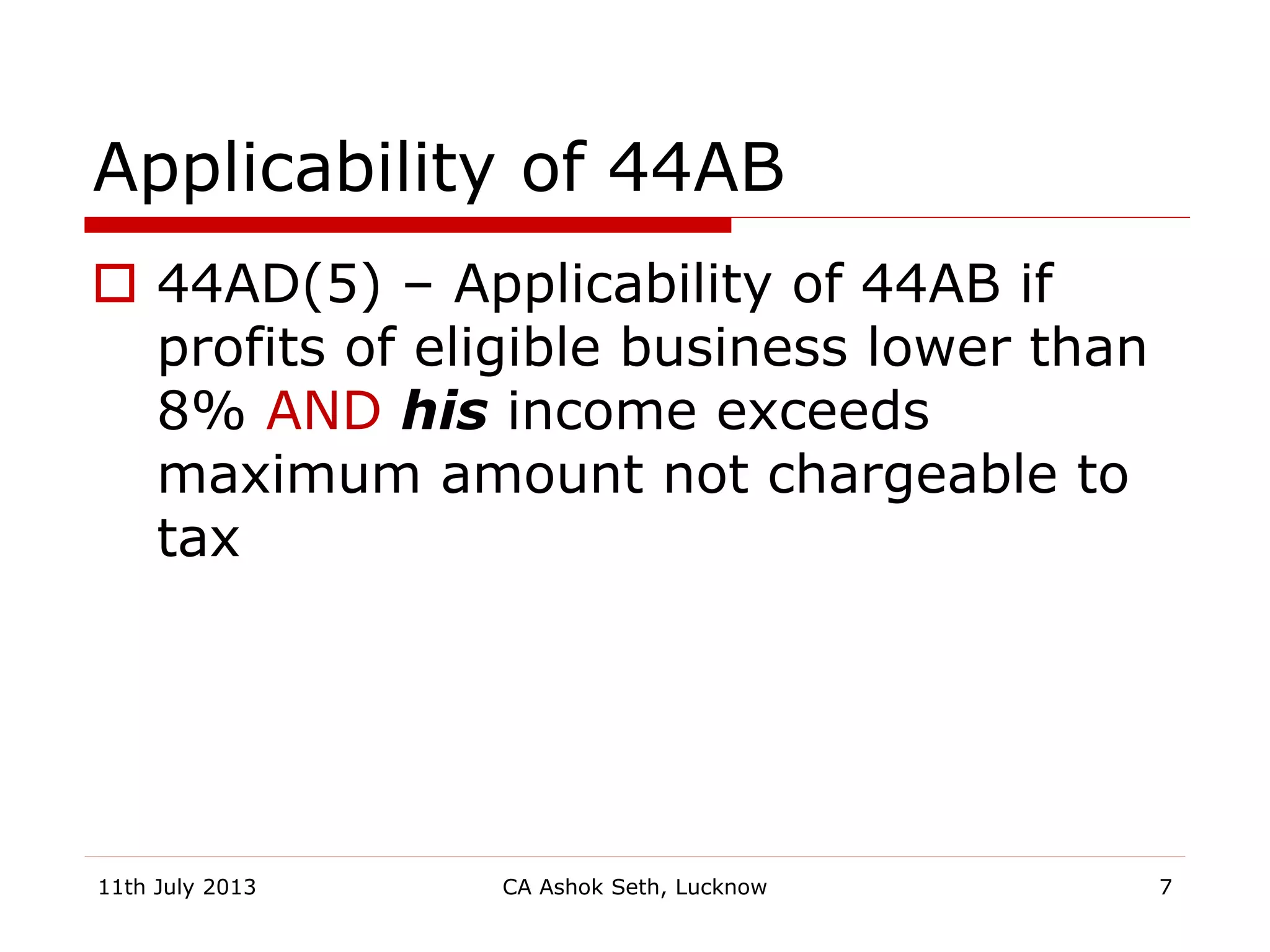 Applicability of 44AB
 44AD(5) – Applicability of 44AB if
profits of eligible business lower than
8% AND his income exceeds
maximum amount not chargeable to
tax
11th July 2013 CA Ashok Seth, Lucknow 7
 