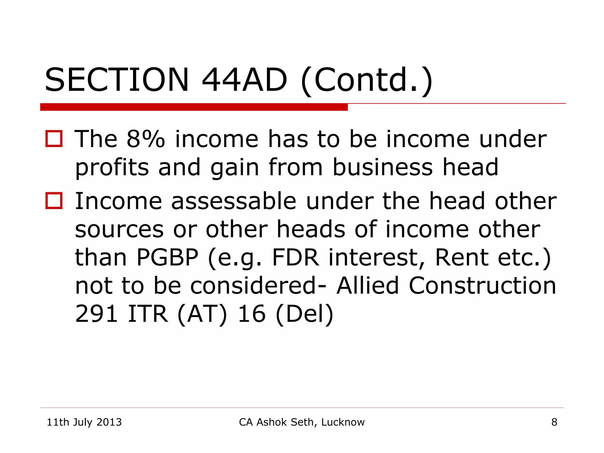 SECTION 44AD (Contd.)
 The 8% income has to be income under
profits and gain from business head
 Income assessable under the head other
sources or other heads of income other
than PGBP (e.g. FDR interest, Rent etc.)
not to be considered- Allied Construction
291 ITR (AT) 16 (Del)
11th July 2013 CA Ashok Seth, Lucknow 8
 