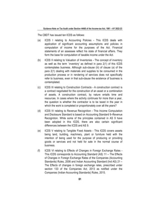 Guidance Note on Tax Audit under Section 44AB of the Income-tax Act, 1961 – AY 2022-23
81
The CBDT has issued ten ICDS as follows:
(a) ICDS I relating to Accounting Policies - This ICDS deals with
application of significant accounting assumptions and policies in
computation of income for the purposes of the Act. Financial
statements of an assessee reflect his state of financial affairs. They
form the base for computation of taxable income under the Act.
(b) ICDS II relating to Valuation of Inventories - The concept of inventory
as well as the term `inventory’ as defined in para 2(1) of this ICDS
contemplates business. Although sub-clause (iii) of clause (a) of the
para 2(1) dealing with materials and supplies to be consumed in the
production process or in rendering of services does not specifically
refer to business, even in that sub-clause the existence of business is
contemplated.
(c) ICDS III relating to Construction Contracts - A construction contract is
a contract negotiated for the construction of an asset or a combination
of assets. A construction contract, by nature entails time and
resources. In cases where the activity continues for more than a year,
the question is whether the contractor is to be taxed in the year in
which the work is completed or proportionately over all the years?
(d) ICDS IV relating to Revenue Recognition - This Income Computation
and Disclosure Standard is based on Accounting Standard 9–Revenue
Recognition. While some of the principles contained in AS 9 have
been adopted in this ICDS, there are also certain significant
differences between the ICDS and AS 9.
(e) ICDS V relating to Tangible Fixed Assets - This ICDS covers assets
being land, building, machinery, plant or furniture held with the
intention of being used for the purpose of producing or providing
goods or services and not held for sale in the normal course of
business.
(f) ICDS VI relating to Effects of Changes in Foreign Exchange Rates -
This ICDS corresponds to Accounting Standard (AS) 11 – The Effects
of Changes in Foreign Exchange Rates of the Companies (Accounting
Standards) Rules, 2006 and Indian Accounting Standard (Ind AS) 21 –
The Effects of changes in foreign exchange rates, prescribed under
section 133 of the Companies Act, 2013 as notified under the
Companies (Indian Accounting Standards) Rules, 2015.
 