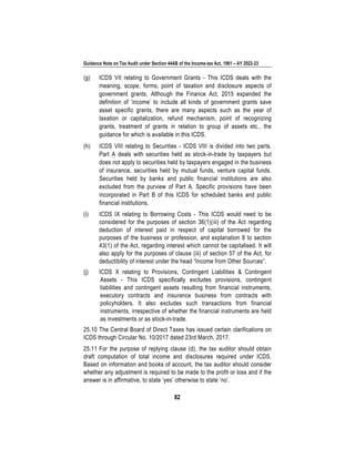 Guidance Note on Tax Audit under Section 44AB of the Income-tax Act, 1961 – AY 2022-23
82
(g) ICDS VII relating to Government Grants - This ICDS deals with the
meaning, scope, forms, point of taxation and disclosure aspects of
government grants. Although the Finance Act, 2015 expanded the
definition of ‘income’ to include all kinds of government grants save
asset specific grants, there are many aspects such as the year of
taxation or capitalization, refund mechanism, point of recognizing
grants, treatment of grants in relation to group of assets etc., the
guidance for which is available in this ICDS.
(h) ICDS VIII relating to Securities - ICDS VIII is divided into two parts.
Part A deals with securities held as stock-in-trade by taxpayers but
does not apply to securities held by taxpayers engaged in the business
of insurance, securities held by mutual funds, venture capital funds.
Securities held by banks and public financial institutions are also
excluded from the purview of Part A. Specific provisions have been
incorporated in Part B of this ICDS for scheduled banks and public
financial institutions.
(i) ICDS IX relating to Borrowing Costs - This ICDS would need to be
considered for the purposes of section 36(1)(iii) of the Act regarding
deduction of interest paid in respect of capital borrowed for the
purposes of the business or profession, and explanation 8 to section
43(1) of the Act, regarding interest which cannot be capitalised. It will
also apply for the purposes of clause (iii) of section 57 of the Act, for
deductibility of interest under the head “Income from Other Sources”.
(j) ICDS X relating to Provisions, Contingent Liabilities & Contingent
Assets - This ICDS specifically excludes provisions, contingent
liabilities and contingent assets resulting from financial instruments,
executory contracts and insurance business from contracts with
policyholders. It also excludes such transactions from financial
instruments, irrespective of whether the financial instruments are held
as investments or as stock-in-trade.
25.10 The Central Board of Direct Taxes has issued certain clarifications on
ICDS through Circular No. 10/2017 dated 23rd March, 2017.
25.11 For the purpose of replying clause (d), the tax auditor should obtain
draft computation of total income and disclosures required under ICDS.
Based on information and books of account, the tax auditor should consider
whether any adjustment is required to be made to the profit or loss and if the
answer is in affirmative, to state ‘yes’ otherwise to state ‘no’.
 