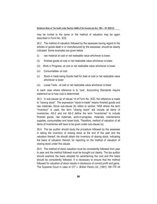 Guidance Note on Tax Audit under Section 44AB of the Income-tax Act, 1961 – AY 2022-23
84
may be invited to the same or the method of valuation may be again
described in Form No. 3CD.
26.2 The method of valuation followed by the assessee having regard to the
articles or goods dealt in or manufactured by the assessee, should be clearly
indicated. Some examples are given below:
(i) raw material at cost or net realisable value whichever is lower,
(ii) finished goods at cost or net realizable value whichever is lower.
(iii) Work in Progress- at cost or net realizable value whichever is lower
(iv) Consumables- at cost
(v) Stock in trade being Goods held for Sale at cost or net realizable value
whichever is lower
(vi) Loose Tools - at cost or net realizable value whichever is lower
In each case where reference is to 'cost’, Accounting Standards require
statement as to how cost is determined.
26.3 In sub-clause (a) of clause 14 of Form No. 3CD, the reference is made
to "closing stock". The expression "stock-in-trade" means finished goods and
raw materials. Since sub-clause (b) refers to section 145A where the term
"inventory" is used, the term "closing stock" will include all items of
inventories. AS-2 and Ind AS-2 define the term "inventories" to include
finished goods, raw materials, work-in-progress, materials, maintenance
supplies, consumables and loose tools. Therefore, method of valuation of all
items of inventories will have to be given under sub-clause (a).
26.4 The tax auditor should study the procedure followed by the assessee
in taking the inventory of closing stock at the end of the year and the
valuation thereof. He should obtain the inventory of closing stock, indicating
the basis of valuation thereof, for reporting on the method of valuation of
closing stock under this clause.
26.5 The method of stock valuation must be consistently followed from year
to year and the method followed must be brought out clearly. The tax auditor
should examine the basis adopted for ascertaining the cost and this basis
should be consistently followed. It is necessary to ensure that the method
followed for valuation of stock results in disclosure of correct profit and gains.
The Supreme Court in case of CIT v. British Paints Ltd. [1991] 188 ITR 44
 