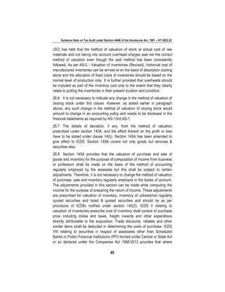 Guidance Note on Tax Audit under Section 44AB of the Income-tax Act, 1961 – AY 2022-23
85
(SC) has held that the method of valuation of stock at actual cost of raw
materials and not taking into account overhead charges was not the correct
method of valuation even though the said method has been consistently
followed. As per AS-2 - Valuation of inventories (Revised), historical cost of
manufactured inventories can be arrived at on the basis of absorption costing
alone and the allocation of fixed costs of inventories should be based on the
normal level of production only. It is further provided that overheads should
be included as part of the inventory cost only to the extent that they clearly
relate to putting the inventories in their present location and condition.
26.6 It is not necessary to indicate any change in the method of valuation of
closing stock under this clause. However, as stated earlier in paragraph
above, any such change in the method of valuation of closing stock would
amount to change in an accounting policy and needs to be disclosed in the
financial statements as required by AS-1/Ind AS-1.
26.7 The details of deviation, if any, from the method of valuation
prescribed under section 145A, and the effect thereof on the profit or loss
have to be stated under clause 14(b). Section 145A has been amended to
give effect to ICDS. Section 145A covers not only goods but services &
securities also.
26.8 Section 145A provides that the valuation of purchase and sale of
goods and inventory for the purpose of computation of income from business
or profession shall be made on the basis of the method of accounting
regularly employed by the assessee but this shall be subject to certain
adjustments. Therefore, it is not necessary to change the method of valuation
of purchase, sale and inventory regularly employed in the books of account.
The adjustments provided in this section can be made while computing the
income for the purpose of preparing the return of income. These adjustments
are prescribed for valuation of inventory, inventory of unlisted/not regularly
quoted securities and listed & quoted securities and should be as per
provisions of ICDSs notified under section 145(2). ICDS II relating to
valuation of inventories prescribe cost of inventory shall consist of purchase
price including duties and taxes, freight inwards and other expenditure
directly attributable to the acquisition. Trade discounts, rebates and other
similar items shall be deducted in determining the costs of purchase. ICDS
VIII relating to securities in respect of assessees other than Scheduled
Banks or Public Financial Institutions (PFI) formed under Central or State Act
or so declared under the Companies Act 1956/2013 provides that where
 
