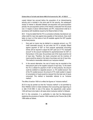Guidance Note on Tax Audit under Section 44AB of the Income-tax Act, 1961 – AY 2022-23
86
unpaid interest has accrued before the acquisition of an interest-bearing
security and is included in the price paid for the security, the subsequent
receipt of interest is allocated between pre-acquisition and post-acquisition
periods; the pre-acquisition portion of the interest is deducted from the actual
cost. In respect of above referred Banks and PFI, measurement shall be in
accordance with Guidelines issued by the Reserve Bank of India.
26.9 It may be stated that the ITC is a procedure whereby manufacturer can
utilise credit for input duty against duty payable on final products. Duty credit
taken on input is of the nature of set off available against the GST payable
on the final products.
I. Duty paid on inputs may be debited to a separate account, e.g. ITC
credit receivable account. As and when the ITC is actually utilised
against payment of GST on final products appropriate accounting
entries will be required to adjust the GST paid out of "ITC receivable
account" to the account maintained for payment/provision for GST on
final product. In this case, the purchase cost of the inputs would be net
of input duty. Therefore, the inputs consumed and the inventory of
inputs would be valued on the basis of purchase cost net of input duty.
This method is hereinafter referred to as “exclusive method”.
II. In the second alternative, the cost of inputs may be recorded at the
total amount paid to the supplier inclusive of input duty. To the extent
the ITC is utilised for payment of GST on final products, the amount
could be credited to a separate account, i.e. ITC availed account. Out
of the ITC availed account, the amount of ITC credit availed in respect
of consumption of inputs would be reduced from the total cost of inputs
consumed. This method is hereinafter referred to as “inclusive
method”.
The effect of section 145A is to reflect the figures on “inclusive method”.
26.10 It may be pointed out that the "inclusive method" is not permitted by
AS-2/ INDAS-2 which is made mandatory from accounting year beginning on
or after 01.04.1999. In view of the above, the adjustments under section
145A will have to be made in all cases where 'exclusive method' is followed.
26.11 In this connection, it is worthwhile to note that the Memorandum
explaining the provisions of section 145A inserted by the Finance (No.2) Bill,
1998 states as follows:
 