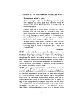 Guidance Note on Tax Audit under Section 44AB of the Income-tax Act, 1961 – AY 2022-23
87
“Computation of value of inventory.
The issue relating to whether the value of closing stock of the inputs,
work-in-progress and finished goods must necessarily include the
element for which MODVAT* credit is available has been the matter of
considerable litigation.
In order to ensure that the value of opening and closing stock (bold for
emphasis) reflect the correct value, it is proposed to insert a new
section to clarify that while computing the value of the inventory as per
the method of accounting regularly employed by the assessee, the
same shall include the amount of any tax, duty, cess or fees paid or
liability incurred for the same under any law in force.
The proposed amendment which is clarificatory in nature shall take
effect retrospectively from the 1st day of April, 1986 and will
accordingly apply in relation to assessment year 1986-87 and
subsequent years.
[Clause 45]”
26.12 It may be noted that while making the adjustments stated in
paragraphs above, the tax auditor should ensure that if any deduction is
claimed for any tax, duty, cess or fee on the items covered by these two
paragraphs by way of debit in the profit and loss account, either in the earlier
year or in the year under report, adjustment for the same should be made in
such a manner that no double deduction is claimed for the same expenditure.
Similarly, adjustment should be made for any item of income to ensure that
the same item is not treated as income twice.
26.13 A dealer may purchase certain common inputs which can be used for
manufacturing goods which are declared tax free as well as taxable goods. In
such case, the dealer should estimate inputs expected to be used for making
tax free goods and for making taxable goods. The dealer should recognize
GST credit only in respect of those inputs which are used for making taxable
goods and no GST credit should be recognized in respect of inputs used for
making tax free goods. Similar accounting treatment should be given in the
case of stock transfer/ consignment sale of goods out of the State where
GST credit is available only to the extent of a certain portion of input tax paid.
26.14 GST is collected from the customers on behalf of the GST authorities
and, therefore, its collection from the customers is not an economic benefit
 