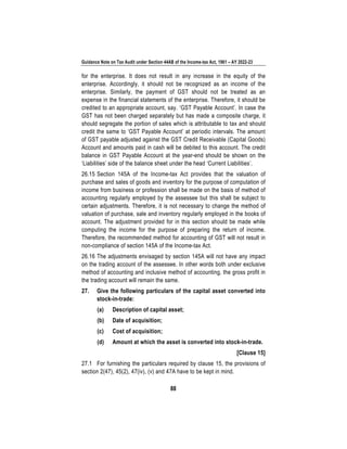 Guidance Note on Tax Audit under Section 44AB of the Income-tax Act, 1961 – AY 2022-23
88
for the enterprise. It does not result in any increase in the equity of the
enterprise. Accordingly, it should not be recognized as an income of the
enterprise. Similarly, the payment of GST should not be treated as an
expense in the financial statements of the enterprise. Therefore, it should be
credited to an appropriate account, say. ‘GST Payable Account’. In case the
GST has not been charged separately but has made a composite charge, it
should segregate the portion of sales which is attributable to tax and should
credit the same to ‘GST Payable Account’ at periodic intervals. The amount
of GST payable adjusted against the GST Credit Receivable (Capital Goods)
Account and amounts paid in cash will be debited to this account. The credit
balance in GST Payable Account at the year-end should be shown on the
‘Liabilities’ side of the balance sheet under the head ‘Current Liabilities’.
26.15 Section 145A of the Income-tax Act provides that the valuation of
purchase and sales of goods and inventory for the purpose of computation of
income from business or profession shall be made on the basis of method of
accounting regularly employed by the assessee but this shall be subject to
certain adjustments. Therefore, it is not necessary to change the method of
valuation of purchase, sale and inventory regularly employed in the books of
account. The adjustment provided for in this section should be made while
computing the income for the purpose of preparing the return of income.
Therefore, the recommended method for accounting of GST will not result in
non-compliance of section 145A of the Income-tax Act.
26.16 The adjustments envisaged by section 145A will not have any impact
on the trading account of the assessee. In other words both under exclusive
method of accounting and inclusive method of accounting, the gross profit in
the trading account will remain the same.
27. Give the following particulars of the capital asset converted into
stock-in-trade:
(a) Description of capital asset;
(b) Date of acquisition;
(c) Cost of acquisition;
(d) Amount at which the asset is converted into stock-in-trade.
[Clause 15]
27.1 For furnishing the particulars required by clause 15, the provisions of
section 2(47), 45(2), 47(iv), (v) and 47A have to be kept in mind.
 