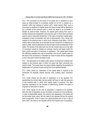 Guidance Note on Tax Audit under Section 44AB of the Income-tax Act, 1961 – AY 2022-23
89
27.2 The conversion by the owner of an asset into or treatment of such
asset as stock-in-trade of a business carried on by him is treated as a
‘transfer’ within the meaning of section 2(47). Under section 45(2), such a
conversion or treatment of capital asset into stock-in-trade will be deemed to
be a transfer of the previous year in which the asset is so converted or
treated as stock-in-trade. However, the capital gains arising from such a
transfer will become chargeable in the previous year in which such converted
asset is sold or otherwise transferred. In the case of long-term capital asset,
indexation of cost of acquisition and cost of improvement, if any, will be with
respect to the previous year in which such conversion took place. The fair
market value of the asset, as on the date of such conversion or treatment as
stock-in trade, shall be deemed to be the full value of the consideration of the
asset. The excess of the sale price over the fair market value as on the date
of conversion would be treated as business income and taxed under the
head ‘profits and gains of business or profession’. The capital gains being
the difference between the cost of acquisition and the fair market value on
the date of the conversion or treatment as stock-in-trade will be chargeable
to tax in the year in which the asset is sold.
27.3 The particulars to be stated under clause 15 should be furnished with
respect to the previous year in which the asset has been converted into
stock-in-trade. The clause does not require details regarding the taxability of
capital gains or business income arising from such deemed transfer.
27.4 Under clause (a), description of the capital asset is required to be
mentioned, for example, shares, security, land, building, plant, machinery
etc.
27.5 Under Clause (b) the date of acquisition is to be reported. For
ascertaining the correct date, the tax auditor will have to refer the accounts
of the financial year in which such capital asset is acquired. The date
assumes importance for the purpose of determining whether the asset is
long-term or short-term in nature.
27.6 Under clause (c) the cost of acquisition is required to be reported.
Here the cost of acquisition as per the books of account is to be mentioned.
In case of depreciable assets, the carrying cost appearing in the books will
be the written down value. But the value to be reported will be the original
cost of acquisition. Even in case of an asset acquired prior to the 1st day of
April, 2001; the value to be reported will be the original cost of acquisition.
 