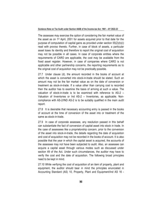 Guidance Note on Tax Audit under Section 44AB of the Income-tax Act, 1961 – AY 2022-23
90
The assessee may exercise the option of considering the fair market value of
the asset as on 1st April, 2001 for assets acquired prior to that date for the
purpose of computation of capital gains as provided under section 55(2)(b)(i)
read with proviso thereto. Further, in case of block of assets, a particular
asset loses its identity and therefore to report the original cost of acquisition
may not be possible in all cases. In case of corporate entities where the
requirements of CARO are applicable, the cost may be available from the
fixed asset register. However, in case of companies where CARO is not
applicable and other partnership concerns, the reporting requirements as to
the original cost of acquisition may not be practically possible.
27.7 Under clause (d), the amount recorded in the books of account at
which the asset is converted into stock-in-trade should be stated. Such an
amount may not be the fair market value as on the date of conversion or
treatment as stock-in-trade. If a value other than carrying cost is recorded
then the auditor has to examine the basis of arriving at such a value. The
valuation of stock-in-trade is to be examined with reference to AS-2 –
Valuation of Inventories or Ind AS-2 – Inventories, as applicable. Non-
compliance with AS-2/IND AS-2 is to be suitably qualified in the main audit
report.
27.8 It is desirable that necessary accounting entry is passed in the books
of account at the time of conversion of the asset into or treatment of the
same as stock-in-trade.
27.9 In case of corporate assessee, any resolution passed in this behalf
can substantiate the fact of conversion of capital asset into stock in trade. In
the case of assessees like a proprietorship concern, prior to the conversion
of the asset into stock-in-trade, the details regarding the date of acquisition
and cost of acquisition may not be recorded in the books of account. It is also
possible that the year in which the capital asset is acquired, the accounts of
the assessee may not have been subjected to audit. Also, an assessee can
acquire a capital asset through various modes such as discussed under
section 49 of the Act. Under such circumstances, the auditor may have to
verify the cost and the date of acquisition. The following broad principles
need to be kept in mind.
27.10 While verifying the cost of acquisition of an item of property, plant and
equipment, the auditor should bear in mind the principles enunciated in
Accounting Standard (AS) 10, Property, Plant and Equipment/Ind AS 16 -
 