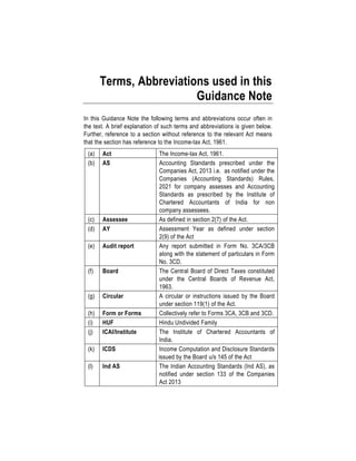 Terms, Abbreviations used in this
Guidance Note
In this Guidance Note the following terms and abbreviations occur often in
the text. A brief explanation of such terms and abbreviations is given below.
Further, reference to a section without reference to the relevant Act means
that the section has reference to the Income-tax Act, 1961.
(a) Act The Income-tax Act, 1961.
(b) AS Accounting Standards prescribed under the
Companies Act, 2013 i.e. as notified under the
Companies (Accounting Standards) Rules,
2021 for company assesses and Accounting
Standards as prescribed by the Institute of
Chartered Accountants of India for non
company assessees.
(c) Assessee As defined in section 2(7) of the Act.
(d) AY Assessment Year as defined under section
2(9) of the Act
(e) Audit report Any report submitted in Form No. 3CA/3CB
along with the statement of particulars in Form
No. 3CD.
(f) Board The Central Board of Direct Taxes constituted
under the Central Boards of Revenue Act,
1963.
(g) Circular A circular or instructions issued by the Board
under section 119(1) of the Act.
(h) Form or Forms Collectively refer to Forms 3CA, 3CB and 3CD.
(i) HUF Hindu Undivided Family
(j) ICAI/Institute The Institute of Chartered Accountants of
India.
(k) ICDS Income Computation and Disclosure Standards
issued by the Board u/s 145 of the Act
(l) Ind AS The Indian Accounting Standards (Ind AS), as
notified under section 133 of the Companies
Act 2013
 