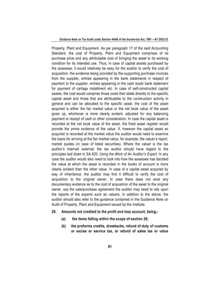 Guidance Note on Tax Audit under Section 44AB of the Income-tax Act, 1961 – AY 2022-23
91
Property, Plant and Equipment. As per paragraph 17 of the said Accounting
Standard, the cost of Property, Plant and Equipment comprises of its
purchase price and any attributable cost of bringing the asset to its working
condition for its intended use. Thus, in case of capital assets purchased by
the assessee, it would relatively be easy for the auditor to verify the cost of
acquisition, the evidence being provided by the supporting purchase invoices
from the supplier, entries appearing in the bank statements in respect of
payment to the supplier, entries appearing in the cash book/ bank statement
for payment of cartage installment etc. In case of self-constructed capital
assets, the cost would comprise those costs that relate directly to the specific
capital asset and those that are attributable to the construction activity in
general and can be allocated to the specific asset. the cost of the asset
acquired is either the fair market value or the net book value of the asset
given up, whichever is more clearly evident, adjusted for any balancing
payment or receipt of cash or other consideration. In case the capital asset is
recorded at the net book value of the asset, the fixed asset register would
provide the prime evidence of the value. If, however the capital asset so
acquired is recorded at the market value the auditor would need to examine
the basis for arriving at the fair market value, for example, the valuer’s report,
market quotes (in case of listed securities). Where the valuer is the tax
auditor’s internal/ external, the tax auditor should have regard to the
principles laid down in SA 620, Using the Work of An Auditor’s Expert. In any
case the auditor would also need to look into how the assessee has decided
the value at which the asset is recorded in the books of account is more
clearly evident than the other value. In case of a capital asset acquired by
way of inheritance, the auditor may find it difficult to verify the cost of
acquisition to the original owner. In case there does not exist any
documentary evidence as to the cost of acquisition of the asset to the original
owner, say the sale/purchase agreement the auditor may need to rely upon
the reports of the experts such as valuers. In addition to the above, the
auditor should also refer to the guidance contained in the Guidance Note on
Audit of Property, Plant and Equipment issued by the Institute.
28. Amounts not credited to the profit and loss account, being,-
(a) the items falling within the scope of section 28;
(b) the proforma credits, drawbacks, refund of duty of customs
or excise or service tax, or refund of sales tax or value
 
