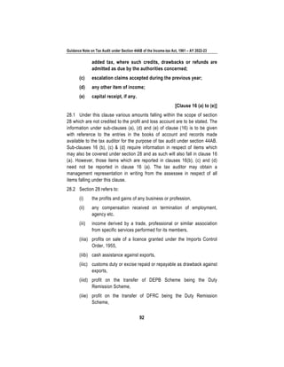 Guidance Note on Tax Audit under Section 44AB of the Income-tax Act, 1961 – AY 2022-23
92
added tax, where such credits, drawbacks or refunds are
admitted as due by the authorities concerned;
(c) escalation claims accepted during the previous year;
(d) any other item of income;
(e) capital receipt, if any.
[Clause 16 (a) to (e)]
28.1 Under this clause various amounts falling within the scope of section
28 which are not credited to the profit and loss account are to be stated. The
information under sub-clauses (a), (d) and (e) of clause (16) is to be given
with reference to the entries in the books of account and records made
available to the tax auditor for the purpose of tax audit under section 44AB.
Sub-clauses 16 (b), (c) & (d) require information in respect of items which
may also be covered under section 28 and as such will also fall in clause 16
(a). However, those items which are reported in clauses 16(b), (c) and (d)
need not be reported in clause 16 (a). The tax auditor may obtain a
management representation in writing from the assessee in respect of all
items falling under this clause.
28.2 Section 28 refers to:
(i) the profits and gains of any business or profession,
(ii) any compensation received on termination of employment,
agency etc.
(iii) income derived by a trade, professional or similar association
from specific services performed for its members,
(iiia) profits on sale of a licence granted under the Imports Control
Order, 1955,
(iiib) cash assistance against exports,
(iiic) customs duty or excise repaid or repayable as drawback against
exports,
(iiid) profit on the transfer of DEPB Scheme being the Duty
Remission Scheme,
(iiie) profit on the transfer of DFRC being the Duty Remission
Scheme,
 