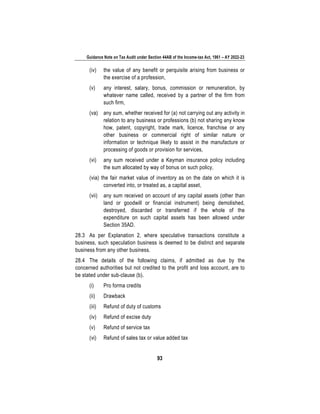 Guidance Note on Tax Audit under Section 44AB of the Income-tax Act, 1961 – AY 2022-23
93
(iv) the value of any benefit or perquisite arising from business or
the exercise of a profession,
(v) any interest, salary, bonus, commission or remuneration, by
whatever name called, received by a partner of the firm from
such firm,
(va) any sum, whether received for (a) not carrying out any activity in
relation to any business or professions (b) not sharing any know
how, patent, copyright, trade mark, licence, franchise or any
other business or commercial right of similar nature or
information or technique likely to assist in the manufacture or
processing of goods or provision for services,
(vi) any sum received under a Keyman insurance policy including
the sum allocated by way of bonus on such policy,
(via) the fair market value of inventory as on the date on which it is
converted into, or treated as, a capital asset,
(vii) any sum received on account of any capital assets (other than
land or goodwill or financial instrument) being demolished,
destroyed, discarded or transferred if the whole of the
expenditure on such capital assets has been allowed under
Section 35AD.
28.3 As per Explanation 2, where speculative transactions constitute a
business, such speculation business is deemed to be distinct and separate
business from any other business.
28.4 The details of the following claims, if admitted as due by the
concerned authorities but not credited to the profit and loss account, are to
be stated under sub-clause (b).
(i) Pro forma credits
(ii) Drawback
(iii) Refund of duty of customs
(iv) Refund of excise duty
(v) Refund of service tax
(vi) Refund of sales tax or value added tax
 
