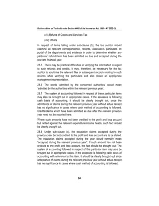 Guidance Note on Tax Audit under Section 44AB of the Income-tax Act, 1961 – AY 2022-23
94
(vii) Refund of Goods and Services Tax
(viii) Others
In respect of items falling under sub-clause (b), the tax auditor should
examine all relevant correspondence, records, assessee’s particulars on
portal of the departments and evidence in order to determine whether any
particular refund/claim has been admitted as due and accepted during the
relevant financial year.
28.5 There may be practical difficulties in verifying the information in regard
to such refunds and credits. It may, therefore, be necessary for the tax
auditor to scrutinise the relevant files or subsequent records relating to such
refunds while verifying the particulars and also obtain an appropriate
management representation.
28.6 The words ‘admitted by the concerned authorities’ would mean
‘admitted by the authorities within the relevant previous year’.
28.7 The system of accounting followed in respect of these particular items
may also be brought out in appropriate cases. If the assessee is following
cash basis of accounting, it should be clearly brought out, since the
admittance of claims during the relevant previous year without actual receipt
has no significance in cases where cash method of accounting is followed.
Credits/claims which have been admitted as due after the relevant previous
year need not be reported here.
Where such amounts have not been credited in the profit and loss account
but netted against the relevant expenditure/income heads, such fact should
be clearly brought out.
28.8 Under sub-clause (c), the escalation claims accepted during the
previous year but not credited to the profit and loss account are to be stated.
The escalation claims accepted during the year would normally mean
“accepted during the relevant previous year”. If such amount has not been
credited to the profit and loss account, the fact should be brought out. The
system of accounting followed in respect of this particular item may also be
brought out in appropriate cases. If the assessee is following cash basis of
accounting with reference to this item, it should be clearly brought out since
acceptance of claims during the relevant previous year without actual receipt
has no significance in cases where cash method of accounting is followed.
 