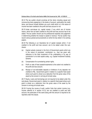 Guidance Note on Tax Audit under Section 44AB of the Income-tax Act, 1961 – AY 2022-23
96
28.14 The tax auditor should scrutinise all the items including casual and
nonrecurring items appearing in the books of account, particularly the credit
items, and ensure himself whether any such credit which is in the nature of
income has been credited to the profit and loss account or not.
28.15 Under sub-clause (e), capital receipt, if any which are of income
nature, which has not been credited to the profit and loss account has to be
stated. The tax auditor should use his professional expertise and judgement
in determining whether the receipt is capital or revenue. The tax auditor may
record various judicial pronouncements on which he has relied in his working
papers.
28.16 The following is an illustrative list of capital receipts which, if not
credited to the profit and loss account, are to be stated under this sub-
clause.
(a) Capital subsidy received in the form of Government grants which are
in the nature of promoters’ contribution i.e., they are given with
reference to the total investment of the undertaking or by way of
contribution to its total capital outlay. e.g. Capital Investment Subsidy
Scheme.
(b) Compensation for surrendering certain rights.
(c) Profit on sale of fixed assets/investments to the extent not credited to
the profit and loss account.
(d) Receipt of non-refundable deposits or forfeiture of any deposits not
credited to P&L. Government grant in relation to a specific fixed asset
where such grant is shown as a deduction from the gross value of the
asset by the concern in arriving at its book value.
28.17 Equity, Loans and borrowings are not required to be stated under this
sub-clause. Government grant in relation to a specific fixed asset where such
grant is shown as a deduction from the gross value of the asset by the
concern in arriving at its book value.
28.18 If during the course of audit, auditor finds that certain income (e.g.
income referred to in section 41(1)) are not credited to profit and loss
account, the particulars of the same along with the amount is required to be
reported under this clause.
 