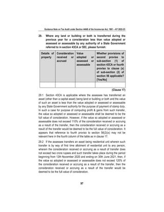 Guidance Note on Tax Audit under Section 44AB of the Income-tax Act, 1961 – AY 2022-23
97
29. Where any land or building or both is transferred during the
previous year for a consideration less than value adopted or
assessed or assessable by any authority of a State Government
referred to in section 43CA or 50C, please furnish:
Details of
property
Consideration
received or
accrued
Value
adopted or
assessed or
assessable
Whether provisions of
second proviso to
sub-section (1) of
section 43CA or fourth
proviso to clause (x)
of sub-section (2) of
section 56 applicable?
[Yes/No]
(Clause 17)
29.1 Section 43CA is applicable where the assessee has transferred an
asset (other than a capital asset) being land or building or both and the value
of such an asset is less than the value adopted or assessed or assessable
by any State Government authority for the purpose of payment of stamp duty.
In such a case for purpose of computing profit & gains from such transfer,
the value so adopted or assessed or assessable shall be deemed to be the
full value of consideration. However, if the value so adopted or assessed or
assessable does not exceed 110% of the consideration received or accruing
as a result of the transfer, then the consideration received or accruing as a
result of the transfer would be deemed to be the full value of consideration. It
appears that reference to fourth proviso to section 56(2)(x) may not be
relevant here in the fourth column of the table as in clause 17.
29.2 If the assessee transfers an asset being residential unit wherein such
transfer is by way of first time allotment of residential unit to any person,
wherein the consideration received or accruing as a result of transfer does
not exceed two crore rupees and such transfer takes place during the period
beginning from 12th November 2020 and ending on 30th June 2021, then, if
the value so adopted or assessed or assessable does not exceed 120% of
the consideration received or accruing as a result of the transfer, then the
consideration received or accruing as a result of the transfer would be
deemed to be the full value of consideration.
 