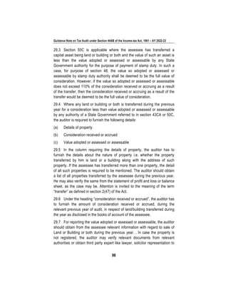 Guidance Note on Tax Audit under Section 44AB of the Income-tax Act, 1961 – AY 2022-23
98
29.3 Section 50C is applicable where the assessee has transferred a
capital asset being land or building or both and the value of such an asset is
less than the value adopted or assessed or assessable by any State
Government authority for the purpose of payment of stamp duty. In such a
case, for purpose of section 48, the value so adopted or assessed or
assessable by stamp duty authority shall be deemed to be the full value of
consideration. However, if the value so adopted or assessed or assessable
does not exceed 110% of the consideration received or accruing as a result
of the transfer, then the consideration received or accruing as a result of the
transfer would be deemed to be the full value of consideration.
29.4 Where any land or building or both is transferred during the previous
year for a consideration less than value adopted or assessed or assessable
by any authority of a State Government referred to in section 43CA or 50C,
the auditor is required to furnish the following details:
(a) Details of property
(b) Consideration received or accrued
(c) Value adopted or assessed or assessable
29.5 In the column requiring the details of property, the auditor has to
furnish the details about the nature of property i.e. whether the property
transferred by him is land or a building along with the address of such
property. If the assessee has transferred more than one property, the detail
of all such properties is required to be mentioned. The auditor should obtain
a list of all properties transferred by the assessee during the previous year.
He may also verify the same from the statement of profit and loss or balance
sheet, as the case may be. Attention is invited to the meaning of the term
“transfer” as defined in section 2(47) of the Act.
29.6 Under the heading “consideration received or accrued”, the auditor has
to furnish the amount of consideration received or accrued, during the
relevant previous year of audit, in respect of land/building transferred during
the year as disclosed in the books of account of the assessee.
29.7 For reporting the value adopted or assessed or assessable, the auditor
should obtain from the assessee relevant information with regard to sale of
Land or Building or both during the previous year. . In case the property is
not registered, the auditor may verify relevant documents from relevant
authorities or obtain third party expert like lawyer, solicitor representation to
 