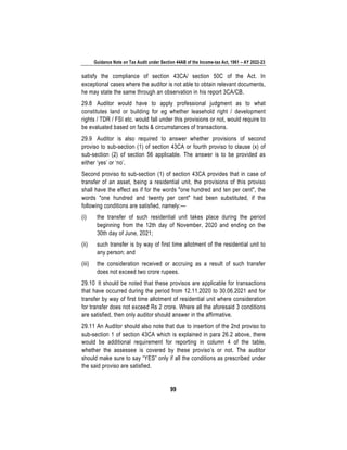 Guidance Note on Tax Audit under Section 44AB of the Income-tax Act, 1961 – AY 2022-23
99
satisfy the compliance of section 43CA/ section 50C of the Act. In
exceptional cases where the auditor is not able to obtain relevant documents,
he may state the same through an observation in his report 3CA/CB.
29.8 Auditor would have to apply professional judgment as to what
constitutes land or building for eg whether leasehold right / development
rights / TDR / FSI etc. would fall under this provisions or not, would require to
be evaluated based on facts & circumstances of transactions.
29.9 Auditor is also required to answer whether provisions of second
proviso to sub-section (1) of section 43CA or fourth proviso to clause (x) of
sub-section (2) of section 56 applicable. The answer is to be provided as
either ‘yes’ or ‘no’.
Second proviso to sub-section (1) of section 43CA provides that in case of
transfer of an asset, being a residential unit, the provisions of this proviso
shall have the effect as if for the words "one hundred and ten per cent", the
words "one hundred and twenty per cent" had been substituted, if the
following conditions are satisfied, namely:—
(i) the transfer of such residential unit takes place during the period
beginning from the 12th day of November, 2020 and ending on the
30th day of June, 2021;
(ii) such transfer is by way of first time allotment of the residential unit to
any person; and
(iii) the consideration received or accruing as a result of such transfer
does not exceed two crore rupees.
29.10 It should be noted that these provisos are applicable for transactions
that have occurred during the period from 12.11.2020 to 30.06.2021 and for
transfer by way of first time allotment of residential unit where consideration
for transfer does not exceed Rs 2 crore. Where all the aforesaid 3 conditions
are satisfied, then only auditor should answer in the affirmative.
29.11 An Auditor should also note that due to insertion of the 2nd proviso to
sub-section 1 of section 43CA which is explained in para 26.2 above, there
would be additional requirement for reporting in column 4 of the table,
whether the assessee is covered by these proviso’s or not. The auditor
should make sure to say “YES” only if all the conditions as prescribed under
the said proviso are satisfied.
 