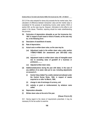 Guidance Note on Tax Audit under Section 44AB of the Income-tax Act, 1961 – AY 2022-23
100
29.12 If the value adopted for stamp duty exceeds the fair market value, then
calculation of difference between transaction value and fair market value is
considered for the purpose of ascertaining income under section 43CA or
section 50C, as the case may be. However, information to this effect is not
asked in the clause. Therefore, reporting should be made notwithstanding
this provision.
30. Particulars of depreciation allowable as per the Income-tax Act,
1961 in respect of each asset or block of assets, as the case may
be, in the following form:-
(a) Description of asset/block of assets.
(b) Rate of depreciation.
(c) Actual cost or written down value, as the case may be.
(ca) Adjustment made to the written down value under section
115BAC/115BAD (for assessment year 2021-2022 only)
.............
(cb) Adjustment made to written down value of Intangible asset
due to excluding value of goodwill of a business or
profession..........
(cc) Adjusted written down value.
(d) Additions/deductions during the year with dates; in the case of
any addition of an asset, date put to use; including adjustments
on account of –
(i) Central Value Added Tax credits claimed and allowed under
the Central Excise Rules, 1944, in respect of assets
acquired on or after 1st March, 1994,
(ii) change in rate of exchange of currency, and
(iii) subsidy or grant or reimbursement, by whatever name
called.
(e) Depreciation allowable.
(f) Written down value at the end of the year.
[Clause 18 (a) to (f)]
30.1 Having regard to the nature of requirements prescribed, it may be
necessary for the tax auditor to examine:
 