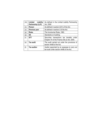 (m) Limited Liability
Partnership (LLP)
As defined in the Limited Liability Partnership
Act, 2008
(n) Person As defined in section 2(31) of the Act.
(o) Previous year As defined in section 3 of the Act.
(p) Rules The Income-tax Rules, 1962.
(q) SA Standards on Auditing
(r) STT Securities transactions tax leviable under
Chapter VII of the Finance (No.2) Act, 2004.
(s) Tax audit The audit carried out under the provisions of
section 44AB of the Act.
(t) Tax auditor Auditor appointed by an assessee to carry out
tax audit under section 44AB of the Act.
 