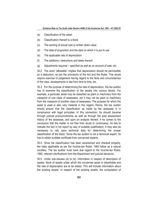 Guidance Note on Tax Audit under Section 44AB of the Income-tax Act, 1961 – AY 2022-23
101
(a) Classification of the asset
(b) Classification thereof to a block
(c) The working of actual cost or written down value
(d) The date of acquisition and the date on which it is put to use
(e) The applicable rate of depreciation
(f) The additions / deductions and dates thereof
(g) Adjustments required – specified as well as on account of sale, etc.
30.2 The word “allowable” implies that depreciation should be permissible
as a deduction, as per the provisions of the Act and the Rules. This would
require exercise of judgement having regard to the facts and circumstances
of the case, developments in law from time to time, etc.
30.3 For the purpose of determining the rate of depreciation, the tax auditor
has to examine the classification of the assets into various blocks. For
example, a particular asset may be classified as plant or machinery from the
viewpoint of one class of assessees, yet it may not be plant or machinery
from the viewpoint of another class of assessees. The purpose for which the
asset is used is also very material in this regard. Hence, the tax auditor
should ensure that the classification as made by the assessee is in
consonance with legal principles. In this connection, he should traverse
through judicial pronouncements as well as through the past assessment
history of the assessee, and upon an analysis thereof, if he comes to the
conclusion that the matter is not free from doubt or controversy, he has to
indicate the fact in his report by way of suitable qualification. It may also be
necessary to rely upon technical data for determining the proper
classification of the block. Since the tax auditor is not a technical expert, he
has to obtain suitable certificate from concerned experts.
30.4 Once the classification has been ascertained and checked properly,
the rates applicable as per the Income-tax Rules, 1962 follow as a natural
corollary. The tax auditor must have due regard to the Income-tax Rules,
1962, relevant clarifications from the Department and judicial decisions.
30.5 Under sub-clauses (a) to (b), information in respect of description of
assets, block of assets under which the concerned asset is classifiable and
the rate of depreciation are to be stated. This will include information about
the existing assets. In respect of the existing assets, the computation of
 