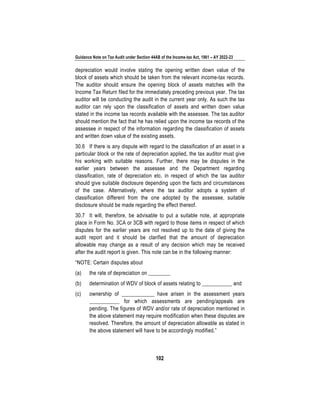 Guidance Note on Tax Audit under Section 44AB of the Income-tax Act, 1961 – AY 2022-23
102
depreciation would involve stating the opening written down value of the
block of assets which should be taken from the relevant income-tax records.
The auditor should ensure the opening block of assets matches with the
Income Tax Return filed for the immediately preceding previous year. The tax
auditor will be conducting the audit in the current year only. As such the tax
auditor can rely upon the classification of assets and written down value
stated in the income tax records available with the assessee. The tax auditor
should mention the fact that he has relied upon the income tax records of the
assessee in respect of the information regarding the classification of assets
and written down value of the existing assets.
30.6 If there is any dispute with regard to the classification of an asset in a
particular block or the rate of depreciation applied, the tax auditor must give
his working with suitable reasons. Further, there may be disputes in the
earlier years between the assessee and the Department regarding
classification, rate of depreciation etc. in respect of which the tax auditor
should give suitable disclosure depending upon the facts and circumstances
of the case. Alternatively, where the tax auditor adopts a system of
classification different from the one adopted by the assessee, suitable
disclosure should be made regarding the effect thereof.
30.7 It will, therefore, be advisable to put a suitable note, at appropriate
place in Form No. 3CA or 3CB with regard to those items in respect of which
disputes for the earlier years are not resolved up to the date of giving the
audit report and it should be clarified that the amount of depreciation
allowable may change as a result of any decision which may be received
after the audit report is given. This note can be in the following manner:
“NOTE: Certain disputes about
(a) the rate of depreciation on ________
(b) determination of WDV of block of assets relating to ___________ and
(c) ownership of ____________ have arisen in the assessment years
___________ for which assessments are pending/appeals are
pending. The figures of WDV and/or rate of depreciation mentioned in
the above statement may require modification when these disputes are
resolved. Therefore, the amount of depreciation allowable as stated in
the above statement will have to be accordingly modified.”
 
