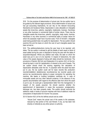 Guidance Note on Tax Audit under Section 44AB of the Income-tax Act, 1961 – AY 2022-23
103
30.8 For the purpose of determination of actual cost, the tax auditor has to
be guided by the relevant legal provisions. Since determination of actual cost
has got accounting implications, he can rely on the relevant Accounting
Standards and Guidance Notes. Depreciation is also allowable on intangible
assets like know-how, patents, copyrights, trademarks, licenses, franchises
or any other business or commercial rights of similar nature. There may be
intangible assets like know-how, patents, copyrights, trade marks, licences,
franchises or any other business or commercial rights of similar nature for
which the assessee might have incurred costs. From 01.04.2021, intangible
asset being goodwill does not qualify for depreciation. The tax auditor should
examine this and the basis on which the cost of such intangible assets has
been arrived at.
30.9 The additions/deductions during the year have to be reported, with
dates. The tax auditor is advised to get the details of each asset or block of
asset added during the year or disposed of during the year with the dates of
acquisition/disposal. Where any addition was made, the date on which the
asset was put to use is to be reported. In respect of deductions, the sale
value of the assets disposed of along with dates should be mentioned. The
provisions of Section 36(1)(iii) and Explanation 8 to section 43(1) of the Act,
should be kept in mind for capitalization of interest to the cost of assets. The
tax auditor should check the working regarding the calculation of
depreciation allowable under the Act. To ascertain when the asset has been
put to use, the tax auditor could call for basic records like production
records/installation details/excise records/service tax records/ goods and
service tax records/records relating to power connection for operating the
machine, title deeds or building completion certificate etc. in case of
immovable assets and any other relevant evidence. In the absence of any
specific documentation with regard to the effective date from which the asset
is put to use, he could get a representation letter from the management, in
respect of the assets acquired. He should examine whether the
apportionment of depreciation in cases like succession, amalgamation,
demerger etc. has been properly made. The auditor should reconcile the
additions made in books of account matches with that of additions made for
computation of depreciation for Income Tax purpose.
30.10 Section 43(1) of the Act defines actual cost as under:
“Actual Cost” means the actual cost of the assets to the assessee,
reduced by that portion of the cost thereof, if any, as has been met
directly or indirectly by any other person or authority.
 