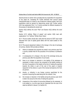 Guidance Note on Tax Audit under Section 44AB of the Income-tax Act, 1961 – AY 2022-23
104
Second proviso to section 43(1) provides that any expenditure for acquisition
of any asset etc. exceeding Rs 10,000 otherwise than account payee
cheque/draft drawn on a bank or use of electronic clearing system, then such
expenditure shall be ignored for determining actual cost. Further section
43(1) has explanation from 1 to 13 which provides for different situations for
the purpose of calculating the actual cost.
Section 43(2) defines the word “Paid” and Section 43(3) defines the word
“Plant”.
Section 2(11) defines “Block of assets” and section 43(6) read with
explanations 1 to 7 defines “Written Down Value”.
30.11 The tax auditor should also verify that the amount of GST input credit
deducted from cost of capital goods tallies with the credit availed on this
account.
30.12 The second adjustment relates to the change in the rate of exchange
of currency. Section 43A provides as follows:
(i) where an assessee has acquired any asset in any previous year from
a country outside India for the purposes of his business or profession
and,
(ii) in consequence of a change in the rate of the exchange during any
previous year after the acquisition of such asset,
(iii) there is an increase or reduction in the liability of the assessee as
expressed in Indian currency (as compared to the liability existing at
the time of acquisition of the asset) at the time of making the payment
towards the whole or part of the cost of the asset or towards
repayment of the whole or a part of the monies borrowed by him from
any person,
(iv) directly, or indirectly in any foreign currency specifically for the
purpose of acquiring the asset along with the interest, if any,
(v) the increase or reduction in the liability during the previous year which
is taken into account at the time of making the payment,
(vi) irrespective of the method of accounting followed by the assessee, is
to be added to, or as the case may be, deducted from the cost of the
asset as defined in clause (1) of section 43.
 