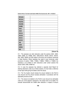 Guidance Note on Tax Audit under Section 44AB of the Income-tax Act, 1961 – AY 2022-23
108
35(1)(iii)
35(1)(iv)
35(2AA)
35(2AB)
35ABB
35AC
35AD
35CCA
35CCB
35CCC
35CCD
35D
35DD
35DDA
35E
[Clause 19]
31.1 The assessee can claim deduction under the sections 32AC, 32AD,
33AB, 33ABA, 35, 35ABB, 35AC, 35AD,35CCA, 35CCB, 35CCC, 35CCD,
35D, 35DD, 35DDA and 35E subject to the terms and conditions mentioned
in these Sections. Where assessee has opted to pay income-tax under
provisions of section 115BA, 115BAA, 115BAB, 115BAC or 115BAD; the
assessee is not entitled to claim deductions under certain sections like
section 32AD, 33AB, 33ABA etc.
31.2 In case the assessee has obtained a separate Audit Report for
claiming deductions under any of these sections, he must make a reference
to that report while giving the details under this clause.
31.3 The Tax Auditor should indicate the amount debited to the Profit &
Loss Account and the amount actually admissible in accordance with the
applicable provisions of law.
31.4 The amount not debited to the Profit & Loss Account but admissible
under any of the Sections mentioned in the clause have to be stated. For
example sections33AB and 33ABA allow deduction in respect of amount
 