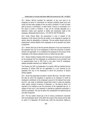 Guidance Note on Tax Audit under Section 44AB of the Income-tax Act, 1961 – AY 2022-23
117
32.1 Section 36(1)(ii) provides for deduction of any sum paid to an
employee as bonus or commission for services rendered where such sum
would not have been payable to him as profit or dividend, if it had not been
paid as bonus or commission. In other words, if bonus or commission is in
the nature of profit or dividend, it may not be normally allowable as a
deduction unless such payment is wholly and exclusively made to the
employee. [Shahzada Nand & Sons v. CIT [1977)] 108 ITR 358 (SC).
32.2 Under Clause 20(b), the requirement is only in respect of the
disclosure of the amount and the tax auditor is not expected to express his
opinion about its allowability or otherwise. The tax auditor should verify the
employment/ contract details of the employees so as to ascertain the nature
of payments.
32.3 Section 36(1)(va) of the Act permits deduction of any sum received by
the assessee from any of his employees to which the provisions of section
2(24)(x) are applicable, if it is credited by the assessee to the account of the
employees in the relevant statutory fund on or before the due date.
32.4 Section 2(24)(x) includes within the scope of income any sum received
by the assessee from his employees as contributions to any provident fund
or superannuation fund or ESI Fund or any other Fund for employees’
welfare (hereafter referred to as “Welfare Fund”).
The Finance Act 2021 by Explanation 5 to section 43B has clarified that the
provisions of section 43B are not applicable to a sum received by the
assessee from any of his employees to which the provisions of section
2(24)(x) applies.
32.5 As per the explanation provided in section 36(1)(va), “due date” means
the date by which the assessee is required as an employer to credit an
employee’s contribution to the employee’s account in the relevant fund under
any Act., rule, order or notification issued there under or under any standing
order, award, contract of service or otherwise, i.e., the date by which it is
required to be credited as per the provisions of the applicable law etc. In
respect of such sum, if any extension is granted by respective authorities, it
shall be considered. This can be taken into consideration for determining the
due date of payment.
32.6 The tax auditor should get a list of various contributions recovered
from the employees which come within the scope of this clause and the date
on which it is deposited. He should also verify the documents relating to
 