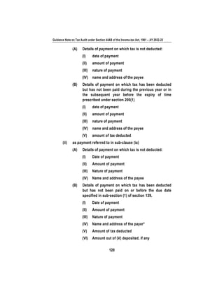 Guidance Note on Tax Audit under Section 44AB of the Income-tax Act, 1961 – AY 2022-23
120
(A) Details of payment on which tax is not deducted:
(I) date of payment
(II) amount of payment
(III) nature of payment
(IV) name and address of the payee
(B) Details of payment on which tax has been deducted
but has not been paid during the previous year or in
the subsequent year before the expiry of time
prescribed under section 200(1)
(I) date of payment
(II) amount of payment
(III) nature of payment
(IV) name and address of the payee
(V) amount of tax deducted
(ii) as payment referred to in sub-clause (ia)
(A) Details of payment on which tax is not deducted:
(I) Date of payment
(II) Amount of payment
(III) Nature of payment
(IV) Name and address of the payee
(B) Details of payment on which tax has been deducted
but has not been paid on or before the due date
specified in sub-section (1) of section 139.
(I) Date of payment
(II) Amount of payment
(III) Nature of payment
(IV) Name and address of the payer*
(V) Amount of tax deducted
(VI) Amount out of (V) deposited, if any
 