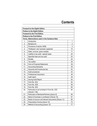 Contents
Foreword to the Eighth Edition
Preface to the Eighth Edition
Foreword to the First Edition
Preface to the First Edition
Terms, Abbreviations used in this Guidance Note
1. Introduction 1
2. Background 2
3. Provisions of section 44AB 5
4. ‘Profession’ and ‘business’ explained 10
5. Sales, turnover, gross receipts 11
6. Liability to tax audit - special cases 22
7. Specified date and tax audit 24
8. Penalty 24
9. Tax auditor 25
10. Form of Financial Statements 39
11. Accounting Standards 39
12. Accounts and Income-tax law 42
13. Audit procedures 43
14. Professional misconduct 49
15. Audit report 49
16. Issuing Audit Report 54
17. Form No. 3CA 54
18. Form No. 3CB 58
19. Form No. 3CD 60
20. Particulars to be furnished in Form No. 3CD
[clauses 1-8a]
62
21. Particulars of Members/Partners [clause 9] 66
22. Nature of business or profession [Clause 10] 67
23. Books of account and relevant documents [Clause 11] 69
24. Presumptive Income [clause 12] 73
25. Method of Accounting [clause 13] 77
 