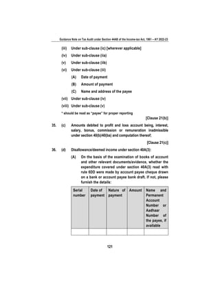 Guidance Note on Tax Audit under Section 44AB of the Income-tax Act, 1961 – AY 2022-23
121
(iii) Under sub-clause (ic) [wherever applicable]
(iv) Under sub-clause (iia)
(v) Under sub-clause (iib)
(vi) Under sub-clause (iii)
(A) Date of payment
(B) Amount of payment
(C) Name and address of the payee
(vii) Under sub-clause (iv)
(viii) Under sub-clause (v)
* should be read as “payee” for proper reporting
[Clause 21(b)]
35. (c) Amounts debited to profit and loss account being, interest,
salary, bonus, commission or remuneration inadmissible
under section 40(b)/40(ba) and computation thereof;
[Clause 21(c)]
36. (d) Disallowance/deemed income under section 40A(3):
(A) On the basis of the examination of books of account
and other relevant documents/evidence, whether the
expenditure covered under section 40A(3) read with
rule 6DD were made by account payee cheque drawn
on a bank or account payee bank draft. If not, please
furnish the details:
Serial
number
Date of
payment
Nature of
payment
Amount Name and
Permanent
Account
Number or
Aadhaar
Number of
the payee, if
available
 