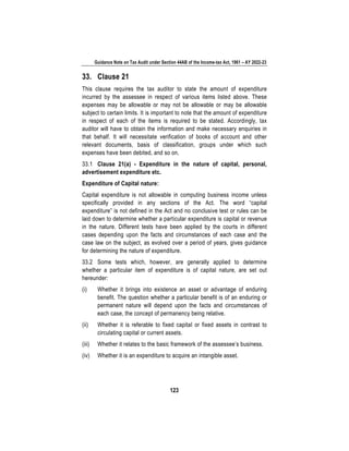 Guidance Note on Tax Audit under Section 44AB of the Income-tax Act, 1961 – AY 2022-23
123
33. Clause 21
This clause requires the tax auditor to state the amount of expenditure
incurred by the assessee in respect of various items listed above. These
expenses may be allowable or may not be allowable or may be allowable
subject to certain limits. It is important to note that the amount of expenditure
in respect of each of the items is required to be stated. Accordingly, tax
auditor will have to obtain the information and make necessary enquiries in
that behalf. It will necessitate verification of books of account and other
relevant documents, basis of classification, groups under which such
expenses have been debited, and so on.
33.1 Clause 21(a) - Expenditure in the nature of capital, personal,
advertisement expenditure etc.
Expenditure of Capital nature:
Capital expenditure is not allowable in computing business income unless
specifically provided in any sections of the Act. The word “capital
expenditure” is not defined in the Act and no conclusive test or rules can be
laid down to determine whether a particular expenditure is capital or revenue
in the nature. Different tests have been applied by the courts in different
cases depending upon the facts and circumstances of each case and the
case law on the subject, as evolved over a period of years, gives guidance
for determining the nature of expenditure.
33.2 Some tests which, however, are generally applied to determine
whether a particular item of expenditure is of capital nature, are set out
hereunder:
(i) Whether it brings into existence an asset or advantage of enduring
benefit. The question whether a particular benefit is of an enduring or
permanent nature will depend upon the facts and circumstances of
each case, the concept of permanency being relative.
(ii) Whether it is referable to fixed capital or fixed assets in contrast to
circulating capital or current assets.
(iii) Whether it relates to the basic framework of the assessee’s business.
(iv) Whether it is an expenditure to acquire an intangible asset.
 