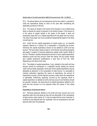 Guidance Note on Tax Audit under Section 44AB of the Income-tax Act, 1961 – AY 2022-23
124
33.3 The above factors are not exhaustive and the tax auditor is required to
verify the expenditure based on facts of the case after considering the
applicable provisions of the Act.
33.4 The nature of receipt in the hands of the recipient is not a determining
factor to decide the nature of payment in the hands of payer. If the amount is
in the nature of capital receipt in the hands of the payee, it does not
necessarily imply that it is a capital expenditure for the payer and vice versa.
The case of the payer has to be considered independently based on the facts
concerning him.
33.5 Under the Act, capital expenditure of certain types e.g., on scientific
research referred to in section 35, is deductible in computing the income.
Ordinarily the capital expenditure should not be debited to profit and loss
account. The tax auditor needs to keep in mind that the accounting standards
also apply in respect of financial statements audited under section 44AB of
the Act. Therefore, besides disclosing the amount of such capital expenditure
debited to profit and loss account under this clause, the tax auditor should
give suitable disclosure/ qualifications in para 3(a) of Form No. 3CB,
depending on the facts of the case.
33.6 The details of capital expenditure, if any, debited to the profit and loss
account should be maintained in a classified manner stating the amount
under various heads separately. Since part of this capital expenditure may be
allowable as deduction in the computation of total income, it is advisable to
maintain particulars regarding the nature of expenditure, the amount of
expenditure incurred, and the relevant provision under which the expenditure
is admissible. Preliminary expenses incurred by the assessee which is
capital expenditure is debited to profit and loss account and therefore should
be reported. However, the total amount of capital expenditure debited to the
profit and loss account is to be reported under this clause in the e-filing
portal.
Expenditure of personal nature:
33.7 Personal expenses debited to the profit and loss account are to be
specified under this sub-clause as they are not deductible in the computation
of total income under section 37. It may be noted that the word “personal” is
confined to and attached with the “assessee” and not necessarily to and with
persons other than the assessee.
 