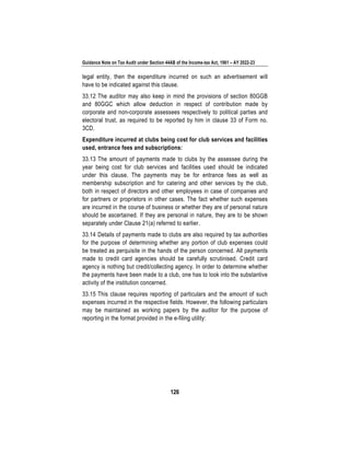 Guidance Note on Tax Audit under Section 44AB of the Income-tax Act, 1961 – AY 2022-23
126
legal entity, then the expenditure incurred on such an advertisement will
have to be indicated against this clause.
33.12 The auditor may also keep in mind the provisions of section 80GGB
and 80GGC which allow deduction in respect of contribution made by
corporate and non-corporate assessees respectively to political parties and
electoral trust, as required to be reported by him in clause 33 of Form no.
3CD.
Expenditure incurred at clubs being cost for club services and facilities
used, entrance fees and subscriptions:
33.13 The amount of payments made to clubs by the assessee during the
year being cost for club services and facilities used should be indicated
under this clause. The payments may be for entrance fees as well as
membership subscription and for catering and other services by the club,
both in respect of directors and other employees in case of companies and
for partners or proprietors in other cases. The fact whether such expenses
are incurred in the course of business or whether they are of personal nature
should be ascertained. If they are personal in nature, they are to be shown
separately under Clause 21(a) referred to earlier.
33.14 Details of payments made to clubs are also required by tax authorities
for the purpose of determining whether any portion of club expenses could
be treated as perquisite in the hands of the person concerned. All payments
made to credit card agencies should be carefully scrutinised. Credit card
agency is nothing but credit/collecting agency. In order to determine whether
the payments have been made to a club, one has to look into the substantive
activity of the institution concerned.
33.15 This clause requires reporting of particulars and the amount of such
expenses incurred in the respective fields. However, the following particulars
may be maintained as working papers by the auditor for the purpose of
reporting in the format provided in the e-filing utility:
 