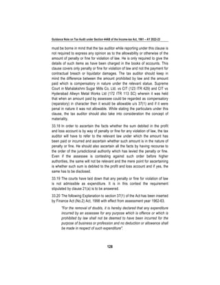Guidance Note on Tax Audit under Section 44AB of the Income-tax Act, 1961 – AY 2022-23
128
must be borne in mind that the tax auditor while reporting under this clause is
not required to express any opinion as to the allowability or otherwise of the
amount of penalty or fine for violation of law. He is only required to give the
details of such items as have been charged in the books of accounts. This
clause covers only penalty or fine for violation of law and not the payment for
contractual breach or liquidator damages. The tax auditor should keep in
mind the difference between the amount prohibited by law and the amount
paid which is compensatory in nature under the relevant statue. Supreme
Court in Mahalakshmi Sugar Mills Co. Ltd. vs CIT (123 ITR 429) and CIT vs
Hyderabad Allwyn Metal Works Ltd (172 ITR 113 SC) wherein it was held
that when an amount paid by assessee could be regarded as compensatory
(reparatory) in character then it would be allowable u/s 37(1) and if it were
penal in nature it was not allowable. While stating the particulars under this
clause, the tax auditor should also take into consideration the concept of
materiality.
33.18 In order to ascertain the facts whether the sum debited in the profit
and loss account is by way of penalty or fine for any violation of law, the tax
auditor will have to refer to the relevant law under which the amount has
been paid or incurred and ascertain whether such amount is in the nature of
penalty or fine. He should also ascertain all the facts by having recourse to
the order of the jurisdictional authority which has levied the penalty or fine.
Even if the assessee is contesting against such order before higher
authorities, the same will not be relevant and the mere point for ascertaining
is whether such sum is debited to the profit and loss account and if yes, the
same has to be disclosed.
33.19 The courts have laid down that any penalty or fine for violation of law
is not admissible as expenditure. It is in this context the requirement
stipulated by clause 21(a) is to be answered.
33.20 The following Explanation to section 37(1) of the Act has been inserted
by Finance Act (No.2) Act, 1998 with effect from assessment year 1962-63.
"For the removal of doubts, it is hereby declared that any expenditure
incurred by an assessee for any purpose which is offence or which is
prohibited by law shall not be deemed to have been incurred for the
purpose of business or profession and no deduction or allowance shall
be made in respect of such expenditure".
 