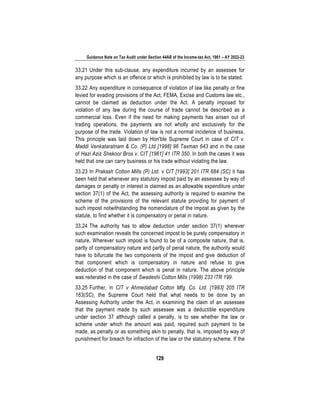 Guidance Note on Tax Audit under Section 44AB of the Income-tax Act, 1961 – AY 2022-23
129
33.21 Under this sub-clause, any expenditure incurred by an assessee for
any purpose which is an offence or which is prohibited by law is to be stated.
33.22 Any expenditure in consequence of violation of law like penalty or fine
levied for evading provisions of the Act, FEMA, Excise and Customs law etc.,
cannot be claimed as deduction under the Act. A penalty imposed for
violation of any law during the course of trade cannot be described as a
commercial loss. Even if the need for making payments has arisen out of
trading operations, the payments are not wholly and exclusively for the
purpose of the trade. Violation of law is not a normal incidence of business.
This principle was laid down by Hon'ble Supreme Court in case of CIT v.
Maddi Venkataratnam & Co. (P) Ltd [1998] 96 Taxman 643 and in the case
of Hazi Aziz Shekoor Bros v. CIT [1961] 41 ITR 350. In both the cases it was
held that one can carry business or his trade without violating the law.
33.23 In Prakash Cotton Mills (P) Ltd. v CIT [1993] 201 ITR 684 (SC) it has
been held that whenever any statutory impost paid by an assessee by way of
damages or penalty or interest is claimed as an allowable expenditure under
section 37(1) of the Act, the assessing authority is required to examine the
scheme of the provisions of the relevant statute providing for payment of
such impost notwithstanding the nomenclature of the impost as given by the
statute, to find whether it is compensatory or penal in nature.
33.24 The authority has to allow deduction under section 37(1) wherever
such examination reveals the concerned impost to be purely compensatory in
nature. Wherever such impost is found to be of a composite nature, that is,
partly of compensatory nature and partly of penal nature, the authority would
have to bifurcate the two components of the impost and give deduction of
that component which is compensatory in nature and refuse to give
deduction of that component which is penal in nature. The above principle
was reiterated in the case of Swadeshi Cotton Mills (1998) 233 ITR 199.
33.25 Further, in CIT v Ahmedabad Cotton Mfg. Co. Ltd. [1993] 205 ITR
163(SC), the Supreme Court held that what needs to be done by an
Assessing Authority under the Act, in examining the claim of an assessee
that the payment made by such assessee was a deductible expenditure
under section 37 although called a penalty, is to see whether the law or
scheme under which the amount was paid, required such payment to be
made, as penalty or as something akin to penalty, that is, imposed by way of
punishment for breach for infraction of the law or the statutory scheme. If the
 