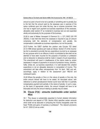 Guidance Note on Tax Audit under Section 44AB of the Income-tax Act, 1961 – AY 2022-23
130
amount so paid is found to be not a penalty or something akin to penalty due
to the fact that the amount paid by the assessee was in exercise of the
option conferred upon him under the levy, law or scheme concerned, then
one has to regard such payment as business expenditure of the assessee,
allowable under section 37 as incidental to business laid out and expended
wholly and exclusively for the purposes of the business.
33.26 In case of Malwa Vanaspati & Chemical Co. v. CIT [1997] 225 ITR
383(SC), it was held that where the assessee is required to pay an amount
comprising both the elements of compensation and penalty, the
compensation is allowable as business expenditure, but not the penalty.
33.27 Further, the CBDT clarified this position vide Circular 722 dated
23.12.1998 whose operative part reads as follows: Section 37 of the Income-
tax Act is amended to provide that any expenditure incurred by an assessee
for any purpose which is an offence or which is prohibited by law shall not be
deemed to have been incurred for the purposes of business or profession
and no deduction or allowance shall be made in respect of such expenditure.
This amendment will result in disallowance of the claims made by certain
assessees in respect of payments on account of protection money, extortion,
hafta, bribes etc. as business expenditure. It is well decided that unlawful
expenditure is not an allowable deduction in computation of income. This
amendment will take effect retrospectively from 1st April, 1962 and will,
accordingly, apply in relation to the assessment year 1962-63 and
subsequent years.
33.28 Where the penalty or fine is in the nature of penalty or fine only, the
entire amount thereof will have to be stated. As discussed above, with
reference to certain penalty/penal interest courts have held that it is partially
compensatory payment and partially in the nature of penalty. In such a case,
on the basis of appropriate criteria, the amount charged will have to be
bifurcated and only the amount relating to penalty may be stated.
34. Clause 21(b) - amounts inadmissible under section
40(a)
34.1 This clause is substantially expanded to furnish detailed information
for deduction and deposit of TDS. Section 40(a) specifies certain amounts
which shall not be deducted in computing the income chargeable under the
head “Profits and gains of business or profession”. The relevant provisions
for A.Y. 2022-23 are as under:
 