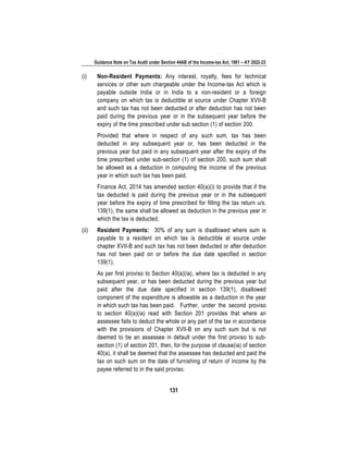 Guidance Note on Tax Audit under Section 44AB of the Income-tax Act, 1961 – AY 2022-23
131
(i) Non-Resident Payments: Any interest, royalty, fees for technical
services or other sum chargeable under the Income-tax Act which is
payable outside India or in India to a non-resident or a foreign
company on which tax is deductible at source under Chapter XVII-B
and such tax has not been deducted or after deduction has not been
paid during the previous year or in the subsequent year before the
expiry of the time prescribed under sub section (1) of section 200.
Provided that where in respect of any such sum, tax has been
deducted in any subsequent year or, has been deducted in the
previous year but paid in any subsequent year after the expiry of the
time prescribed under sub-section (1) of section 200, such sum shall
be allowed as a deduction in computing the income of the previous
year in which such tax has been paid.
Finance Act, 2014 has amended section 40(a)(i) to provide that if the
tax deducted is paid during the previous year or in the subsequent
year before the expiry of time prescribed for filling the tax return u/s.
139(1), the same shall be allowed as deduction in the previous year in
which the tax is deducted.
(ii) Resident Payments: 30% of any sum is disallowed where sum is
payable to a resident on which tax is deductible at source under
chapter XVII-B and such tax has not been deducted or after deduction
has not been paid on or before the due date specified in section
139(1).
As per first proviso to Section 40(a)(ia), where tax is deducted in any
subsequent year, or has been deducted during the previous year but
paid after the due date specified in section 139(1), disallowed
component of the expenditure is allowable as a deduction in the year
in which such tax has been paid. Further, under the second proviso
to section 40(a)(ia) read with Section 201 provides that where an
assessee fails to deduct the whole or any part of the tax in accordance
with the provisions of Chapter XVII-B on any such sum but is not
deemed to be an assessee in default under the first proviso to sub-
section (1) of section 201, then, for the purpose of clause(ia) of section
40(a), it shall be deemed that the assessee has deducted and paid the
tax on such sum on the date of furnishing of return of income by the
payee referred to in the said proviso.
 