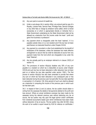 Guidance Note on Tax Audit under Section 44AB of the Income-tax Act, 1961 – AY 2022-23
132
(iii) Any sum paid on account of wealth tax.
(iv) Under a sub-clause (iib) in section 40(a), any amount paid by way of a
Royalty, License Fees, Service Fees, Privilege Fees, Service Charges
or any other fees or charge by whatever name called, which is levied
exclusively on or which is appropriated directly or indirectly from a
State Government undertaking by the State Government shall not be
allowed as a deduction from the income under the head “ profit and
gains from business or profession”.
(v) Any payment which is chargeable under the head “salaries”, if it is
payable outside India or to a non-resident and if the tax has not been
paid thereon nor deducted therefrom under Chapter XVII-B.
(vi) Any payment to a provident or other fund established for the benefit of
employees of the assessee, unless the assessee has made effective
arrangement to secure that tax shall be deducted at source from any
payment made from the fund which are chargeable to tax under the
head “Salaries”.
(vii) Any tax actually paid by an employer referred to in clause (10CC) of
section 10.
34.2 The provisions of section 40(a)(ia) disallow only 30% of any sum
payable to a resident on which tax is deductible at source under Chapter
XVII-B and such tax has not been deducted or after deduction has not been
paid on or before the due date specified under section 139(1). The first
proviso to section 40(a)(ia) has also been amended to provide that where
any sum on which tax has been deducted in any subsequent year or has
been deducted during the previous year but paid after the due date specified
in sub-section (1) of section 139, thirty percent of such sum shall be allowed
as a deduction in computing the income of the previous year in which such
tax has been paid.
34.3 In respect of item (i) and (vi) above, the tax auditor should obtain in
writing from the assessee the details of all payments debited to the profit and
loss account. Where an actual remittance overseas has been made by the
assessee during the relevant previous year without deducting any tax at
source, the tax auditor may rely upon the legal opinion and/or certificates
from chartered accountants based upon which remittances have been made
without deduction of tax at source. The tax auditor may refer SA 620, Using
the work of an auditor’s expert issued by ICAI for reliance on certificates /
 
